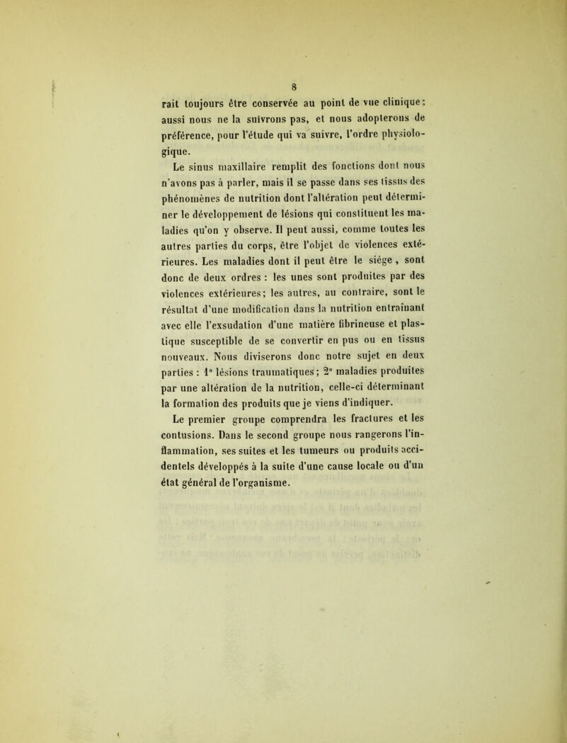 rait toujours être conservée au point de vue clinique; aussi nous ne la suivrons pas, et nous adopterons de préférence, pour l’étude qui va suivre, l’ordre physiolo- gique. Le sinus maxillaire remplit des fonctions dont nous n’avons pas à parler, mais il se passe dans ses tissus des phénomènes de nutrition dont l’altération peut détermi- ner le développement de lésions qui constituent les ma- ladies qu’on y observe. Il peut aussi, comme toutes les autres parties du corps, être l’objet de violences exté- rieures. Les maladies dont il peut être le siège , sont donc de deux ordres : les unes sont produites par des violences extérieures; les autres, au contraire, sont le résultat d’une modification dans la nutrition entraînant avec elle l’exsudation d’une matière fibrineuse et plas- tique susceptible de se convertir en pus ou en tissus nouveaux. Nous diviserons donc notre sujet en deux parties ; 1® lésions traumatiques ; 2“ maladies produites par une altération de la nutrition, celle-ci déterminant la formation des produits que je viens d’indiquer. Le premier groupe comprendra les fractures et les contusions. Dans le second groupe nous rangerons l’in- flammation, ses suites et les tumeurs ou produits acci- dentels développés à la suite d’une cause locale ou d’un état général de l’organisme.