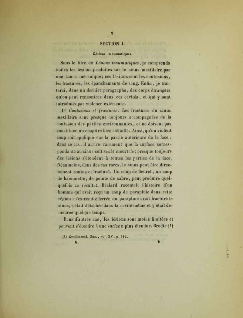 SECTION I. Xiésions traumatiques. 1 Sous le litre de Lésions traumatiques, ]e comprends toutes les lésions produites sur le sinus maxillaire par line cause mécanique ; ces lésions sont les conlusions, les fractures, les épanchements de sang. Enfin , je trai- terai, dans un dernier paragraphe, des corps étrangers qu’on [leut rencontrer dans ces cavités, et qui y sont introduits par violence extérieure. Contusions et fractures. Les fractures du sinus maxillaire sont presque toujours accompagnées de la contusion des parties environnantes, et ne doivent pas constituer un chapitre bien détaillé. Ainsi, qu’un violent coup soit appliqué sur la partie antérieure de la face : dans ce cas, il arrive rarement que la surface corres- pondante au sinus soit seule meurtrie; presque toujours des lésions s’étendent à toutes les parties de la face. Néanmoins, dans des cas rares, le sinus peut être direc- tement contus et fracturé. Un coup de fleuret, un coup de baïonnette, de pointe de sabre, peut produire quel- quefois ce résultat. Béclard racontait l’histoire d’un homme qui avait reçu un coup de parapluie dans cette région : rextrémilé ferrée du parapluie avait fracturé le sinus, s’était détachée dans la cavité même et y était de- meurée quelque temps. Dans d’autres cas, les lésions sont moins limitées et peuvent s’étendre <à une surface plus étendue. Brodie (!) (1) London med. Gaz., vol. XV, p. 3i6. G. 1