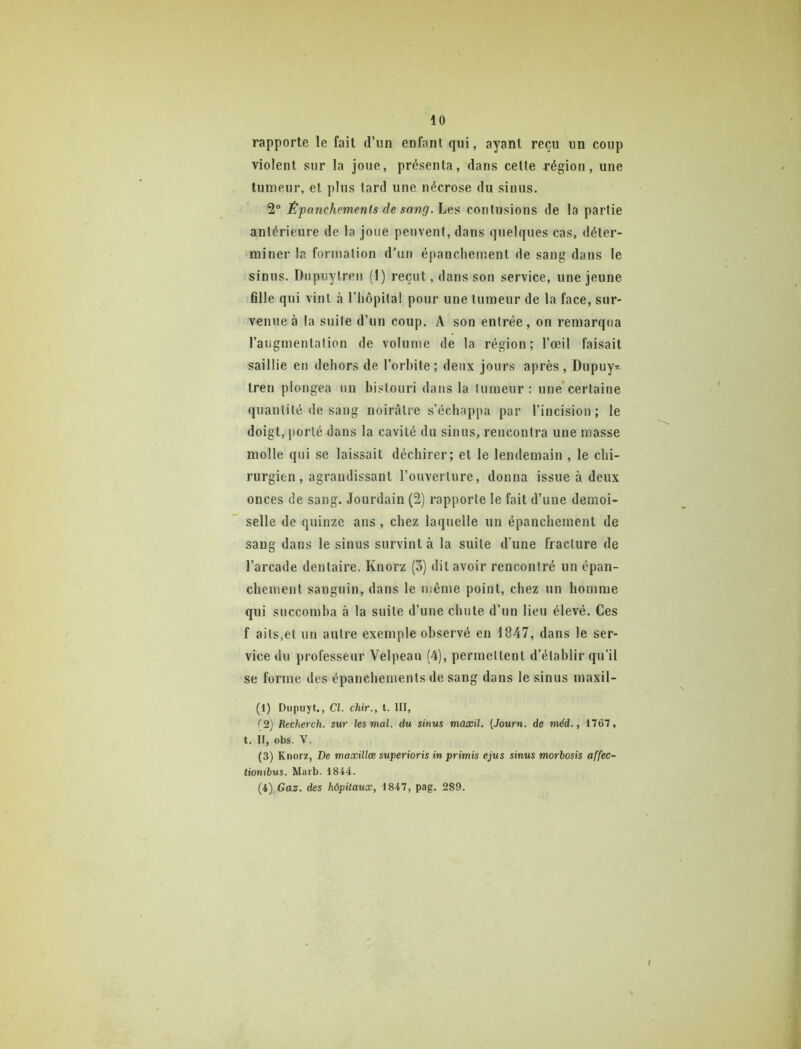 rapporte le fait d’im enfant qui, ayant reçu un coup violent sur la joue, présenta, dans cette région, une tumeur, et plus tard une nécrose du sinus. 2® Épanchements de sang. contusions de la partie antérieure de la Joue peuvent, dans quelques cas, déter- miner la formation d'un épancliement de sang dans le sinus. Diipuytreii (1) reçut, dans son service, une jeune fille qiii vint à l’iiôpital pour une tumeur de la face, sur- venue à la suite d’un coup. A son entrée, on remarqua l’augmentation de volume de la région; l’œil faisait saillie en dehors de l’orhite; deux jours après, Dupuy* tren plongea un bistouri dans la tumeur: une certaine quantité de sang noirâtre s’échappa par l’incision; le doigt, porté dans la cavité du sinus, rencontra une masse molle qui se laissait déchirer; et le lendemain , le chi- rurgien , agrandissant l’ouverture, donna issue à deux onces de sang. Jourdain (2) rapporte le fait d’une demoi- selle de quinze ans , chez laquelle un épanchement de sang dans le sinus survint à la suite d'une fracture de l’arcade dentaire. Knorz (3) dit avoir rencontré un épan- chement sanguin, dans le même point, chez un homme qui succomba à la suite d’une chute d’un lieu élevé. Ces f aits.et un autre exemple observé en 1847, dans le ser- vice du professeur Velpeau (4), permettent d’établir qu’il se forme des épanchements de sang dans le sinus maxil- (1) Dupuyt., Cl. chir., t. lit, {2} Recherch. sur les mal. du sinus maxil. [Journ. de méd., 1767, t. Il, obs. V. (3) Knorz, De maxillæ superioris in primis ejus sinus morbosis affec- tionibus. Marb. 1844. (i),Gaz. des hôpitaux, 1847, pag. 289.