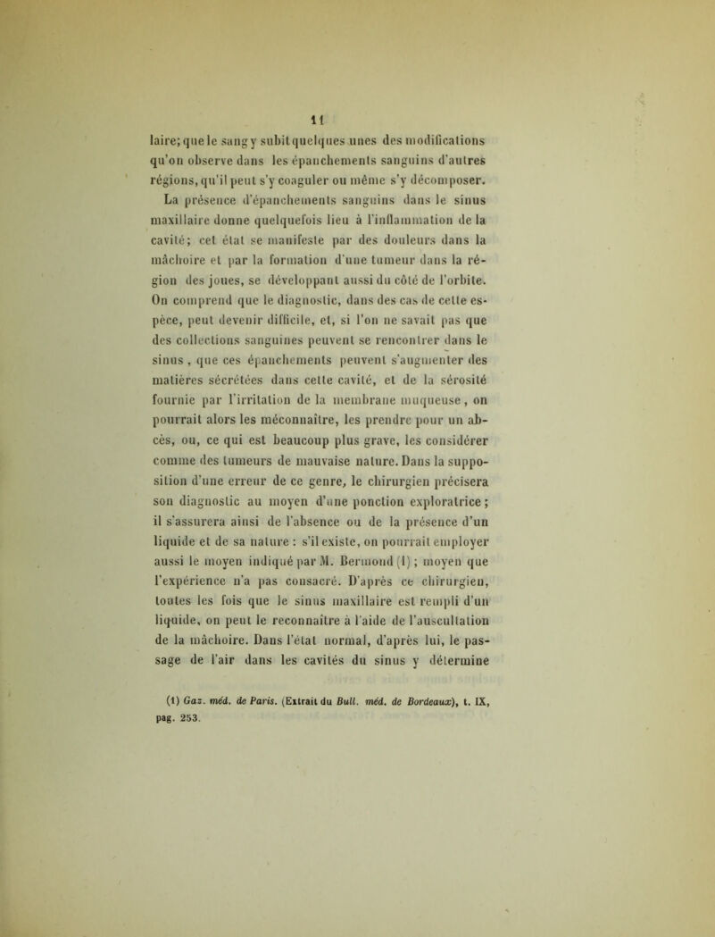 laii'e;q»ele sangy subitquelqiies unes des modifications qu’on observe dans les épancbements sanguins d’autres régions, qu’il peut s’y coaguler ou même s’y décomposer. La présence d’épanchements sanguins dans le sinus maxillaire donne quelquefois lieu à l’indammation delà cavité; cet état se manifeste par des douleurs dans la mâchoire et par la formation d’une tumeur dans la ré- gion des joues, se développant aussi du côté de l’orbite. On comprend que le diagnostic, dans des cas de cette es- pèce, peut devenir difficile, et, si l’on ne savait pas que des collections sanguines peuvent se rencontrer dans le sinus , que ces épanchements peuvent s’augmenter des matières sécrétées dans cette cavité, et de la sérosité fournie par l’irritation de la membrane muqueuse, on pourrait alors les méconnaître, les prendre pour un ab- cès, ou, ce qui est beaucoup plus grave, les considérer comme des tumeurs de mauvaise nature. Dans la suppo- sition d’une erreur de ce genre, le chirurgien précisera son diagnostic au moyen d’une ponction exploratrice; il s’assurera ainsi de l’absence ou de la présence d’un liquide et de sa nature : s’il existe, on pourrait employer aussi le moyen indiqué par M. Bermoiid (1) ; moyen que l’expérience n’a j>as consacré. D’après ce chirurgien, toutes les fois que le sinus maxillaire est rempli d’un liquide, on peut le reconnaître à l’aide de l’auscultation de la mâchoire. Dans l’état normal, d’après lui, le pas- sage de l’air dans les cavités du sinus y détermine (1) Gaz. méd. de Paris. (Eilrail du Bull. méd. de Bordeaux), t. IX, pag. 253.