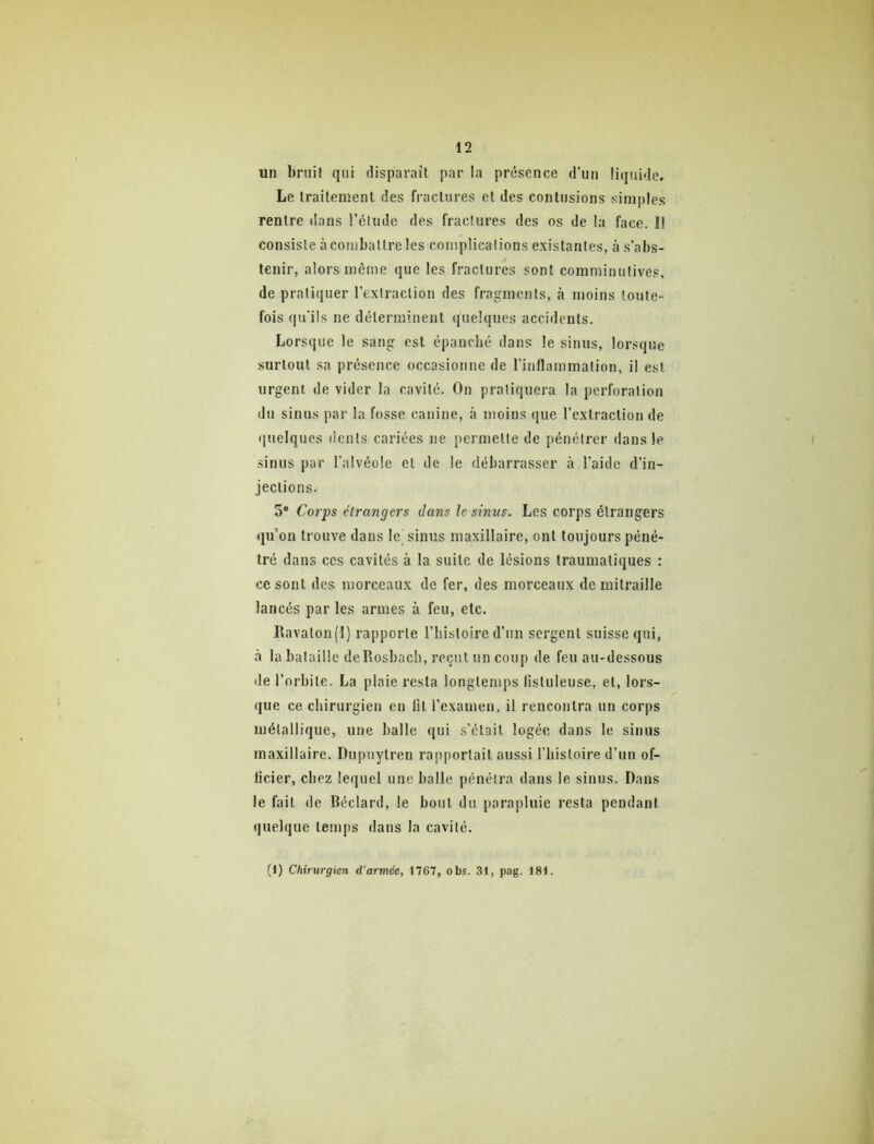 un bruit qui disparaît par la présence d’un liquide. Le traitement des fractures et des contusions simples rentre dans l’étude des fractures des os de la face. Il consiste à combattre les complications existantes, à s’abs- tenir, alors même que les fractures sont comminutives, de pratiquer l’extraction des fragments, à moins toute- fois qu'ils ne déterminent quelques accidents. Lorsque le sang est épanché dans le sinus, lorsque surtout sa présence occasionne de l’inflammation, il est urgent de vider la cavité. On pratiquera la perforation du sinus par la fosse canine, à moins que l’extraction de quelques dents cariées ne permette de pénétrer dans le sinus par l’alvéole et de le débarrasser à l’aide d’in- jections. 5* Corps étrangers dans le sinus. Les corps étrangers qu’on trouve dans le sinus maxillaire, ont toujours péné- tré dans CCS cavités à la suite de lésions traumatiques : ce sont des morceaux de fer, des morceaux de mitraille lancés par les armes à feu, etc. Ifavalon(l) rapporte l’histoire d’un sergent suisse qui, à la bataille deRosbach, reçut un coup de feu au-dessous lie l’orbite. La plaie resta longtemps listuleuse, et, lors- que ce chirurgien en lit l’examen, il rencontra un corps métallique, une balle qui s’élail logée dans le sinus maxillaire. Dupuytren rapportait aussi l’histoire d’un of- ficier, chez lequel une halle pénétra dans le sinus. Dans le fait de Béclard, le bout du parapluie resta pendant quelque temps dans la cavité. (1) Chirurgien d’armée, 1767, obs. 31, pag. 181.