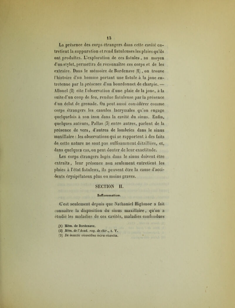 La présence des corps étrangers dans celte cavilé en- tretient la suppuration et rend fistulcuses les plaies qu’ils ont produites. L’exploration de ees listules , au moyen d’un stylet, permettra de reconnaître ces corps et de les extraire. Dans le mémoire de Bordenave (I) , on trouve l’histoire d’un homme portant une fistule à la joue en- tretenue par la présence d’un bourdonnet de charpie. — Allouel (2) cite l’observation d’une plaie de la joue, à la suite d’un coup de feu, rendue fistuleuse parla présence d’un éclat de grenade. On peut aussi considérer comme corps étrangers les canules lacrymales qu’on engage i|uelquefois à son insu dans la cavité du sinus. Enfin, quelques auteurs, Pallas (3) entre autres, parlent de la présence de vers, d’autres de lombrics dans le sinus maxillaire : les observations qui se rapportent à des faits de celle nature ne sont pas suffisamment détaillées, et, dans quelques cas, on peut douter de leur exactitude. Les corps étrangers logés dans le sinus doivent être extraits, leur présence non seulement entretient les plaies à l’état fistuleux, ils peuvent être la cause d’acci- dents érysipélateux plus ou moins graves. SECTION II. Inflammation. C’est seulement depuis que Nathaniel Highmor a fait coiiiiailre la disposition du sinus maxillaire, qu’on a étudié les maladies de ces cavités, maladies confondues (1) Mém. de Bordenave. (2) Mém. de VAcad. roy. dechir., t. V. (3) De insectis vivenlibus inlra vivenlia.