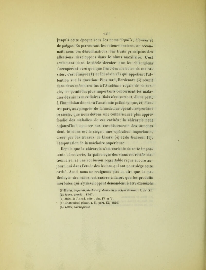 U jusqu’à celte époque sous les noms ùi'épulis, d'orœne el de polype. En parcourant les auteurs anciens, on recon- naît, sous ces dénominations, les traits principaux des affections développées dans le sinus maxillaire. C’est seulement dans le siècle dernier que les chirurgiens s’occupèrent avec quelque fruit des maladies de ces ca- vités, c’est Ringue (1) et Jourdain (2) qui ajtpellent l’at- tention sur la question. Plus lard, Bordenave (^») réunit dans deux mémoires lus à l’Académie royale de chirur- gie, les points les plus importants concernant les mala- dies des sinus maxillaires. Mais c’est surtout, d’une part, à l’impulsion donnée à l’anatomie pathologique, et, d’au- tre part, aux progrès de la médecine opératoire pendant ce siècle, que nous devons une connaissance plus appro- fondie des maladies de ces cavités; la chirurgie peut aujourd’hui opposer aux envahissements des tumeurs dont le sinus est le siège, une opération importante, créée par les travaux de Lisars (4) et de Gensoul (5), l’amputation de la mâchoire supérieure. Depuis que la chirurgie s’est enrichie de celle impor- tante découverte, la pathologie des sinus est restée sta- tionnaire, el une confusion regrettable règne encore au- jourd'hui dans l’élude des lésions qui ont pour siège cette cavité. Aussi nous ne craignons pas de dire que la pa- thologie des sinus est encore à faire, que les produits morbides qui s’y développent demandent à être examinés (1) Haller,dispufanonischiVwrgr. demorbispræcipuisinuum,t. I,dis. XI. {2j Journ. deméd., 1767. (3) Mém. de V Acad, chir., obs. IV et V. ' (4' Analomical plates, l. Il, part. IX, 1826.