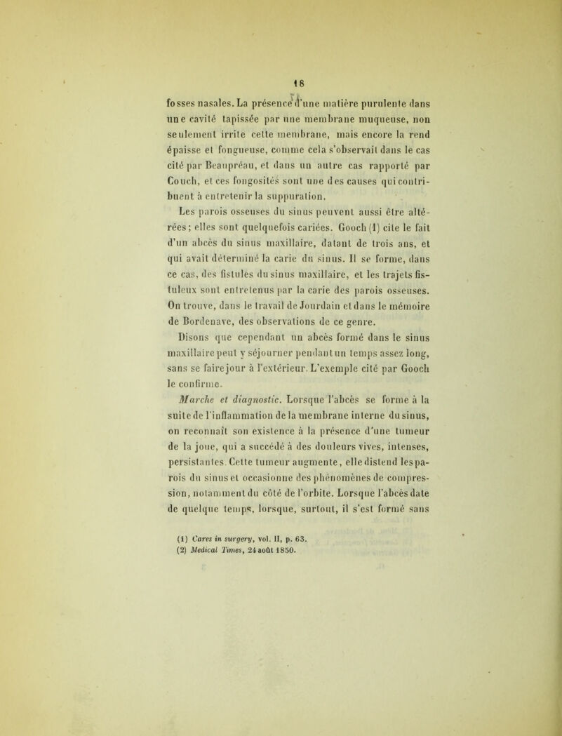 fosses nasales. La présence'd’une matière purulente dans une cavité tapissée par une membrane muqueuse, non seulement irrite cette membrane, mais encore la rend épaisse et fongueuse, comme cela s’observait dans le cas cité par Beaiipréau, et dans un autre cas rapporté par Coucb, et ces fongosité.s sont une des causes qui contri- buent à entretenir la suppuration. Les parois osseuses du sinus peuvent aussi être alté- rées; elles sont quelquefois cariées. Gooch(l) cite le fait d’un abcès du sinus maxillaire, datant de trois ans, et qui avait déterminé la carie du sinus. Il se forme, dans ce cas, des fistules du sinus maxillaire, et les trajets fis- tuleux sont entretenus par la carie des parois osseuses. On trouve, dans le travail de Jourdain et dans le mémoire de Bordenave, des observations de ce genre. Disons que cependant un abcès formé dans le sinus maxillaire peut y séjourner pendanlun temps assez long, sans se faire jour à l’extérieur. L’exemple cité par Goocli le confirme. Marche et diagnostic. Lorsque l’abcès se forme à la suite de l’inflammation de la membrane interne du sinus, on reconnaît son existence à la présence d’une tumeur de la joue, qui a succédé à des douleurs vives, intenses, persistantes. Celle tumeur augmente, elle distend lespa- rois du sinus et occasionne des phénomènes de compres- sion, notamment du côté de l’orbite. Lorsque l’abcès date de quelque temps, lorsque, surtout, il s’est formé sans (1) Cares in surgery, vol. II, p. 63. (2) Medical Times, 24 août 1850.