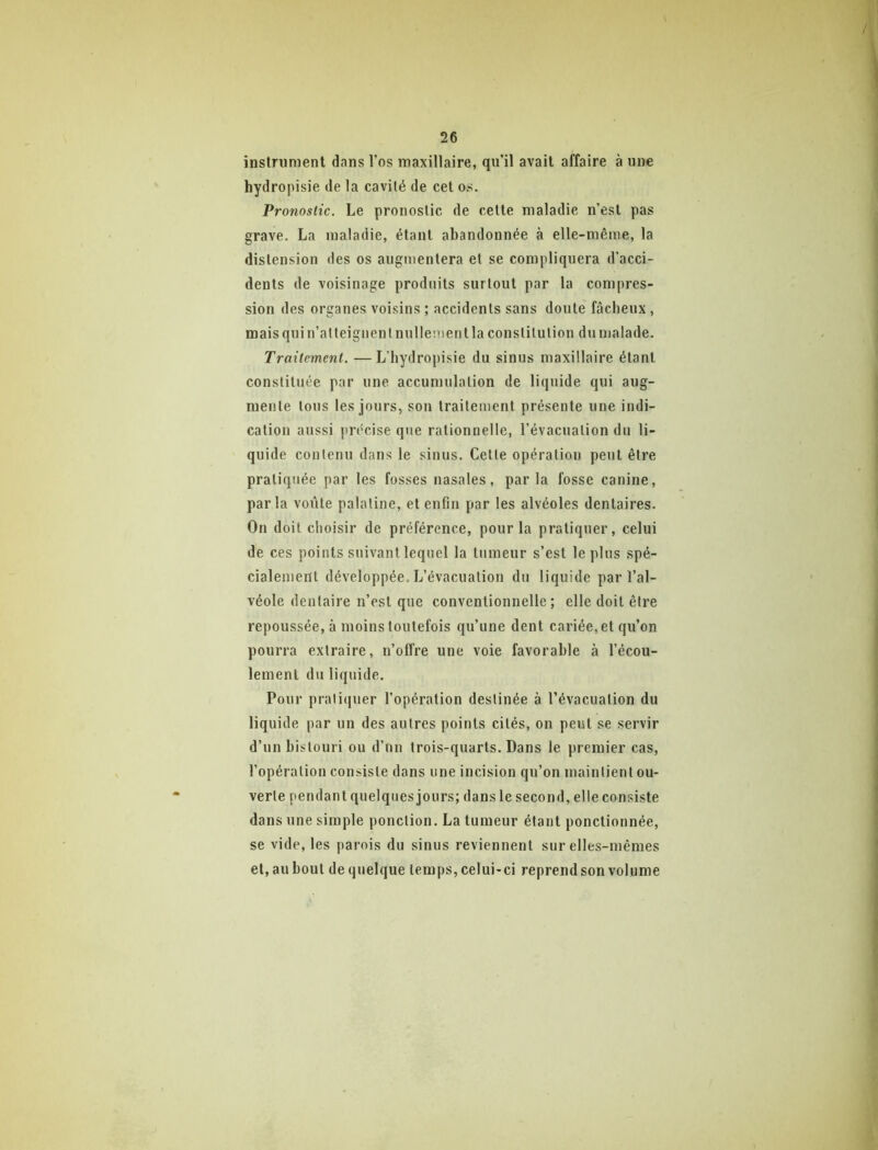 inslriiment dans l’os maxillaire, qu’il avait affaire à une hydropisie de la cavité de cet os. Pronostic. Le pronostic de cette maladie n’est pas grave. La maladie, étant abandonnée à elle-même, la distension des os augmentera et se compliquera d’acci- dents de voisinage produits surtout par la compres- sion des organes voisins ; accidents sans doute fâcheux, mais qui n’atteignent nullement la constitution du malade. Traitement. —L’hydropisie du sinus maxillaire étant constituée par une accumulation de liquide qui aug- mente tous tes jours, son traitement présente une indi- cation aussi précise que rationnelle, l’évacuation du li- quide contenu dans 1e sinus. Cette opération peut être pratiquée par les fosses nasales, parla fosse canine, parla voiite palatine, et enfin par les alvéoles dentaires. On doit choisir de préférence, pour la pratiquer, celui de ces points suivant lequel la tumeur s’est le plus spé- cialement développée. L’évacuation du liquide par l’al- véole dentaire n’est que conventionnelle; elle doit être repoussée, à moins toutefois qu’une dent cariée, et qu’on pourra extraire, n’offre une voie favorable à l’écou- lement du liquide. Pour pratiquer l’opération destinée à l’évacuation du liquide par un des autres points cités, on peut se servir d’un bistouri ou d’un trois-quarts. Dans le premier cas, l’opération consiste dans une incision qu’on maintient ou- verte pendant quelques jours; dans le second, elle consiste dans une simple ponction. La tumeur étant ponctionnée, se vide, les parois du sinus reviennent sur elles-mêmes et, au bout de quelque temps, celui-ci reprend son volume