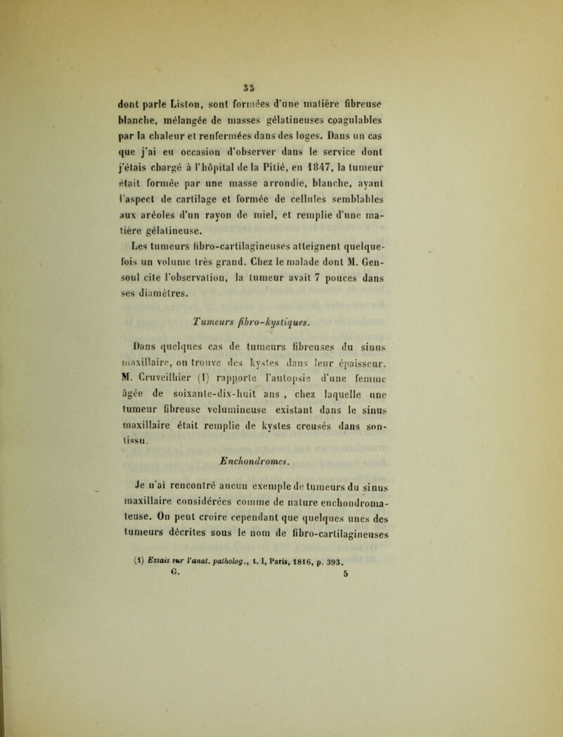 dont parle Liston, sont fornn^es d’une matière fibreuse blanche, mélangée de niasses gélatineuses coagulables par la chaleur et renfermées dans des loges. Dans uu cas que j’ai eu occasion d’observer dans le service dont j’étais chargé à l’hôpital delà Pitié, eu 1847, la tumeur était formée par une masse arrondie, hlanche, ayant l'aspect de cartilage et formée de cellules semhlables aux aréoles d’un rayon de miel, et remplie d’une ma- tière gélatineuse. Les tumeurs libro-cartilagineuses atteignent quelque- fois un volume très grand. Chez le malade dont M. Gen- ■soul cite l’observation, la tumeur avait 7 pouces dans ses diamètres. Tumeurs /ibro-lystiques. Dans ([uclques cas de tumeurs fibreuses du sinus maxillaire, ou trouve des hystes dans leur épaisseur. M. Cruveilhier (I) rapporte l’autopsie d’une femme ôgée de soixante-dix-huit ans , chez laquelle une tumeur fibreuse vclumiueuse existant dans le sinus maxillaire était remplie de kystes creusés dans son- tissu. Enchondromes. Je n’ai rencontré aucun exemple de tumeurs du sinus maxillaire considérées comme de nature enchondroma- teuse. Ou peut croire cependant que quelques unes des tumeurs décrites sous le nom de fibro-cartilagiueuses (1) Essais sur Va/iat. palholog., 1.1, Paris, 1816, p. 393. G. 5