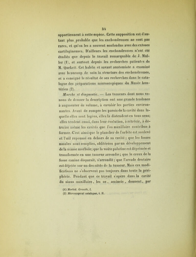 3/i appartiennent à celle espèce. Cette supposition est d’au- tant plus probable que les encbondronies ne sont pas rares, et qu’on les a souvent confondus avec des exloses cartilagineuses. D’ailleurs les encbondromes n’ont été étudiés que depuis le travail remarquable de J. Mill- ier (1), et surtout depuis les recberches patientes de M. Uuekelt. Cet babile et savant anatomiste a examiné avec beaucoup de soin la structure des encbondromes, et a consigné le résultat de ses recberches dans le cata- logue des préparations microscopiques du Musée hun- térien (2). Marche et diagnostic. — Les tumeurs dont nous ve- nons de donner la description ont une grande tendance à augmenter de volume, à envahir les parties environ- nantes. Avant de rompre les parois de la cavité dans la- quelle elles sont logées, elles la dislendenlen tous sens; elles tendent aussi, dans leur évolution, à rétrécir, à dé- truire même les cavités que l’os maxillaire contribue à former. C’est ainsi que le plancher de l’orbite est soulevé et l’œil repoussé en dehors de sa cavité ; que les fosses nasales sont remplies, oblitérées parun développement delà masse morbide; que la voûlepalalineesldéprimée et transformée en une tumeur arrondie; que le creux delà fosse canine disparaît, s’arrondit; que l’arcade dentaire est déjetée suruu des côtés de la tumeur. Mais ces modi- fications ne s’observent pas toujours dans toute la péri- phérie. Pendant que ce travail s’opère dans la cavité du sinus maxillaire, les os, amincis, donnent, par (1) Morhid. Growth, I,