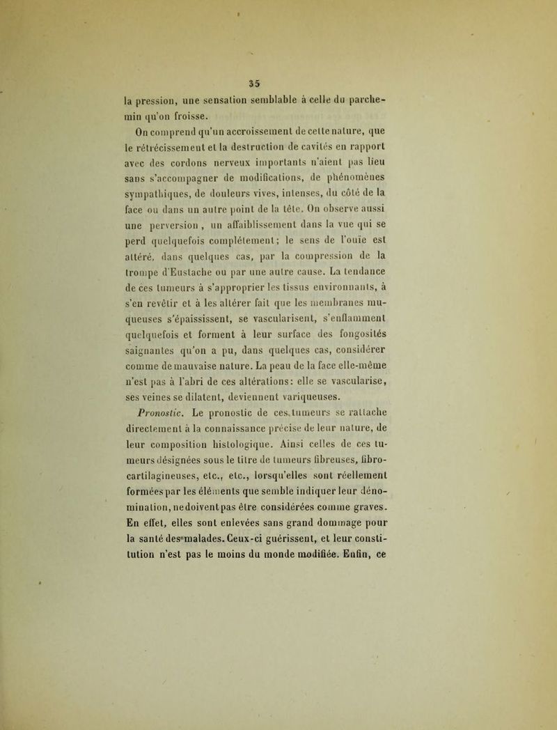 la pression, une sensation semblable à celle du parche- min qu’on froisse. On comprend qu’un accroissement de cette nature, que le rétrécissement et la destruction de cavités en rapport avec des cordons nerveux importants n’aient pas lieu sans s’accompagner de modifications, de phénomènes sympathiques, de douleurs vives, intenses, du coté de la face ou dans un autre point de la tête. On observe aussi une perversion , un affaiblissement dans la vue qui se perd quelquefois complètement; le sens de l’ouïe est attéré, dans quelques cas, par la compression de la trompe d'Eustacbe ou par une autre cause. La tendance de ces tumeurs à s’approprier les tissus environnants, à s’en revêtir et à les altérer fait que les membranes mu- queuses s'épaississent, se vasculaiisent, s’enflamment quelquefois et forment à leur surface des fongosités saignantes qu’on a pu, dans quelques cas, considérer comme de mauvaise nature. La peau de la face elle-même n’est pas à l’abri de ces altérations: elle se vascularisé, ses veines se dilatent, deviennent variqueuses. Pronostic. Le pronostic de ces,tumeurs se rattache directement à la connaissance précise de leur nature, de leur composition histologique. Ainsi celles de ces tu- meurs désignées sous le titre de tumeurs fibreuses, libro- cartilagineuses, etc., etc., lorsqu’elles sont réellement formées par les éléments que semble indiquer leur déno- mination, nedoiventpas être considérées comme graves. En effet, elles sont enlevées sans grand dommage pour la santé des'inalades. Ceux-ci guérissent, et leur consti- tution n’est pas le moins du monde modifiée. Enfin, ce