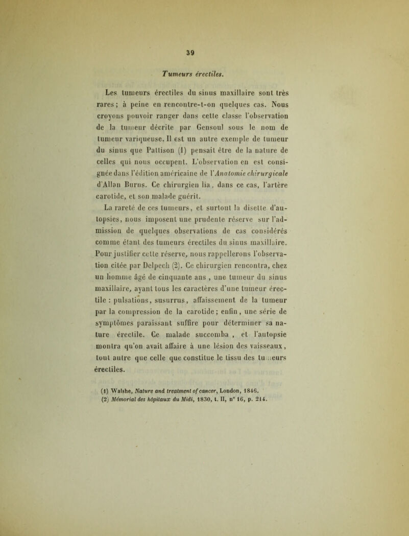 39 Tumeurs érectiles. Les lumeiirs érectiles du sinus maxillaire sont très rares; à peine en renconlre-l-on quelques cas. Nous croyons pouvoir ranger dans celle classe l’observation de la tumeur décrite par Gensoul sous le nom de tumeur variqueuse. Il est un autre exemple de tumeur du sinus que Pallison (I) pensait être de la nature de celles qui nous occupent. L’observation en est consi- gnée dans l’édition américaine de XAnatomie chirurgicale d’Allan Burns. Ce chirurgien lia, dans ce cas, l’artère carotide, et son malade guérit. La rareté de ces tumeurs, et surtout la disette d’au- topsies, nous imposent une prudente réserve sur l’ad- mission de quelques observations de cas considérés comme étant des tumeurs érectiles du sinus maxillaire. Pour justifier celle réserve, nous rappellerons l’observa- tion citée par Delpech (2). Ce chirurgien rencontra, chez un homme âgé de cinquante ans , une tumeur du sinus maxillaire, ayant tous les caractères d’une tumeur érec- tile : pulsations, susurrus, affaissement de la tumeur par la compression de la carotide; enfin, une série de symptômes paraissant suffire pour déterminer sa na- ture érectile. Ce malade succomba , et l’autopsie montra qu’on avait affaire à une lésion des vaisseaux, tout autre que celle que constitue le tissu des tumeurs érectiles. (1) Walshe, Nature and treatmenl of cancer, London, 1846.