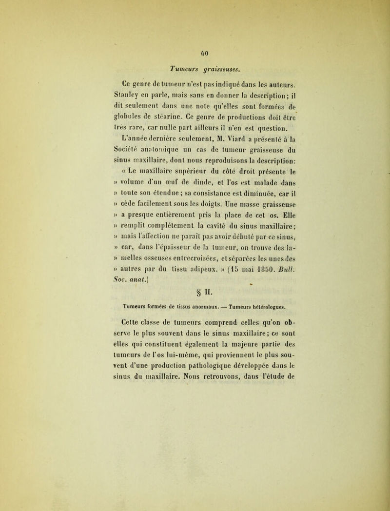 uo Tumeurs graisseuses. Ce genre de tumeur n’est pas indiqué dans les auteurs. Stanley en parle, mais sans en donner la description ; il dit seulement, dans une note qu’elles sont formées de globules de stéarine. Ce genre de productions doit être très rare, car nulle part ailleurs il n’en est question. L’année dernière seulement, M. Viard a présenté à la Société anatomique un cas de tumeur graisseuse du sinus maxillaire, dont nous reproduisons la description; « Le maxillaire supérieur du côté droit présente le » volume d’un œuf de dinde, et l’os est malade dans » tonte son étendue ; sa consistance est diminuée, car il » cède facilement sous les doigts. Une masse graisseuse » a presque entièrement pris la place de cet os. Elle » remplit complètement la cavité du sinus maxillaire; )» mais l’affection ne paraît pas avoir débuté par ce sinus, » car, dans l’épaisseur de la tumeur, on trouve des la- » nielles osseuses entrecroisées, etséparées les unesdes » autres par du tissu adipeux. » (15 mai 1850. Bulh Soc. anat.) % II. Tumeurs formées de tissus anormaux. — Tumeurs hétérologues. Cette classe de tumeurs comprend celles qu’on ob- serve le plus souvent dans le sinus maxillaire; ce sont elles qui constituent également la majeure partie des tumeurs de l’os lui-même, qui proviennent le plus sou- vent tl’une production pathologique développée dans le sinus du maxillaire. Nous retrouvons, dans l’élude de