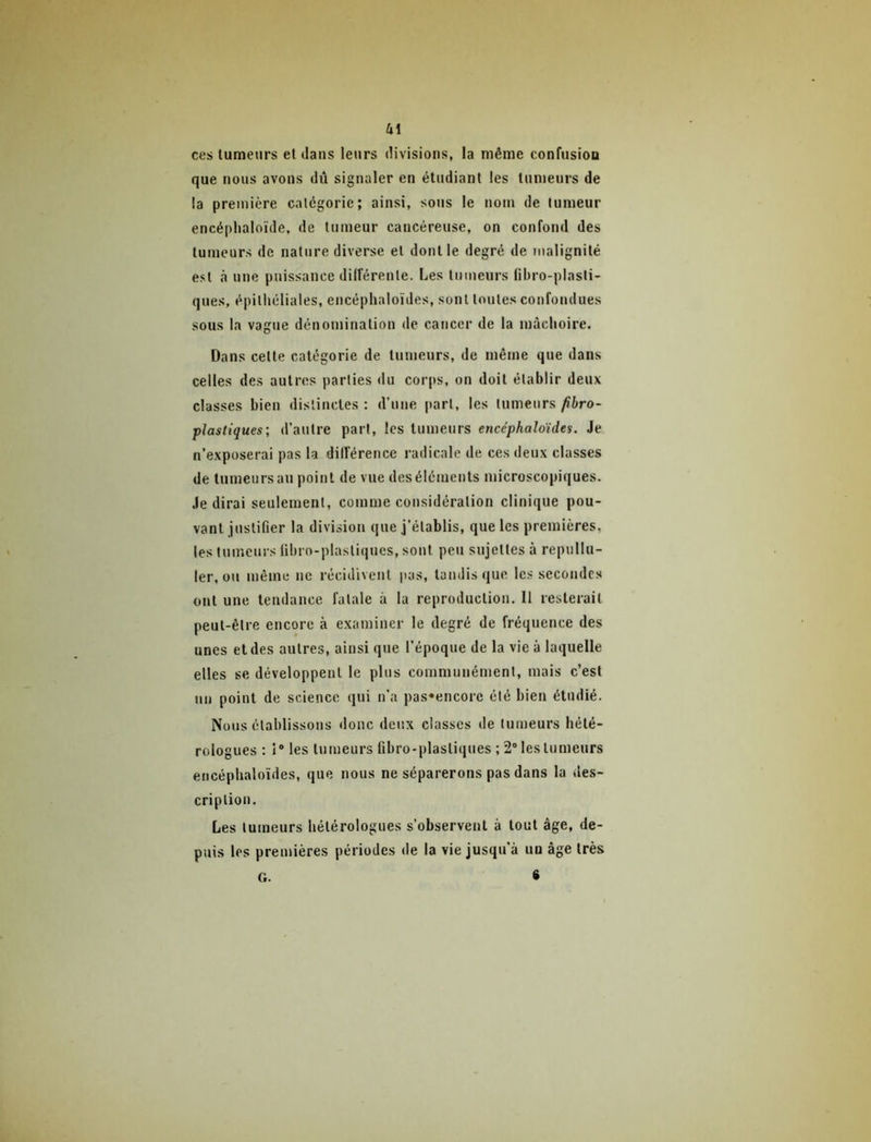 Ui ces tumeurs et dans leurs divisions, la même confusioa que nous avons dû signaler en étudiant les tumeurs de la première catégorie; ainsi, sous le nom de tumeur encéplialoïde, de tumeur cancéreuse, on confond des tumeurs de nature diverse et dont le degré de malignité est à une puissance différente. Les tumeurs fibro-plasli- ques, épithéliales, encéphaloïdes, sont toutes confondues sous la vague déuoniination de cancer de la mâchoire. Dans cette catégorie de tumeurs, de même que dans celles des autres parties du coiqis, on doit établir deux classes bien distinctes : d’une jtart, les tumeurs /ibro- plastiques; d’autre part, les tumeurs encéphaloïdes. Je n’exposerai pas la différence radicale de ces deux classes de tumeurs au point de vue des éléments microscopiques. Je dirai seulement, comme considération clinique pou- vant justifier la division que j’établis, que les premières, les tumeurs fibro-plastiques, sont peu sujettes à repullu- ler, ou même ne récidivent pas, tandis que le.s secondes ont une tendance fatale à la reproduction. Il resterait peut-être encore à examiner le degré de fréquence des unes et des autres, ainsi que l’époque de la vie à laquelle elles se développent le plus communément, mais c’est un point de science qui n’a pas«encore été bien étudié. Nous établissons donc deux classes de tumeurs hété- rologues : I® les tumeurs fibro-plastiques ; 2* les tumeurs encéphaloïdes, que nous ne séparerons pas dans la des- cription. Les tumeurs hétérologues s’observent à tout âge, de- puis les premières périodes de la vie jusqu’à un âge très S G.