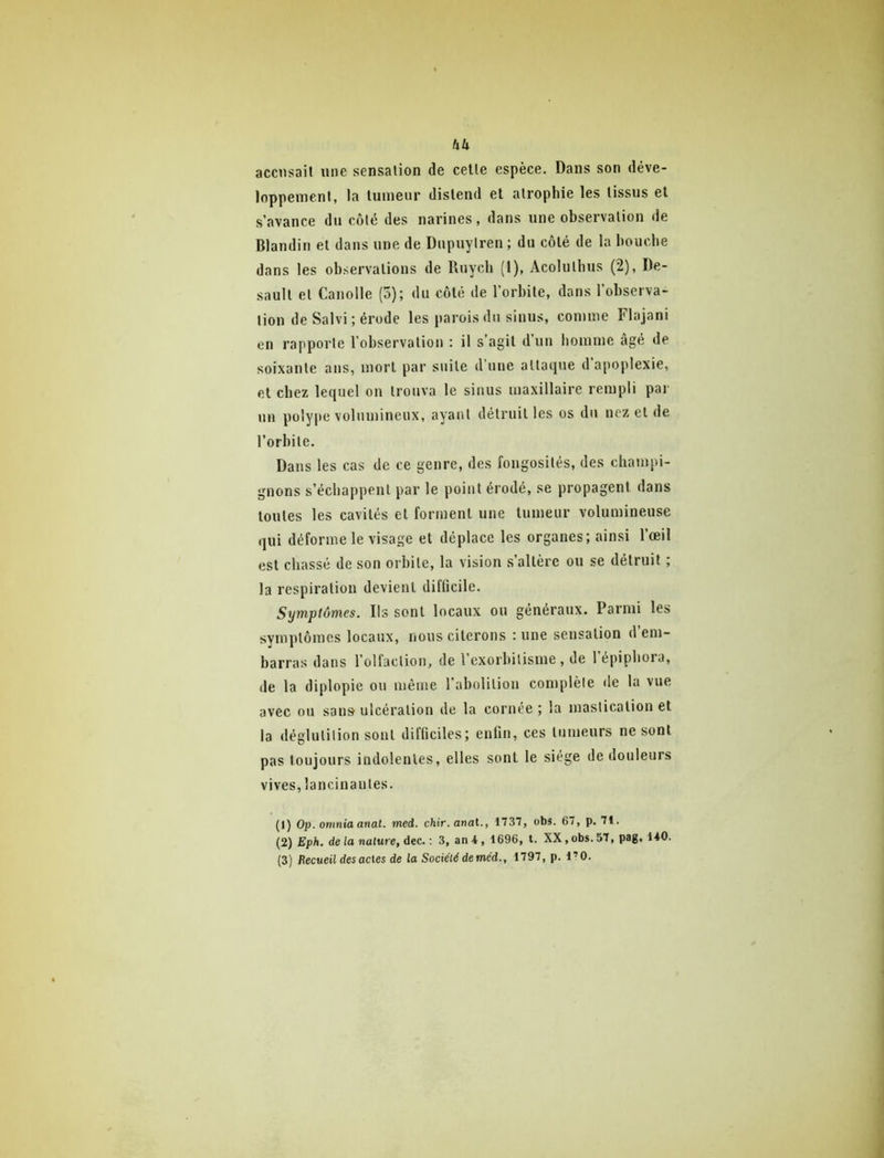 IxU accusait une sensation de cette espèce. Dans son déve- loppement, la tumeur distend et atrophie les tissus et s’avance du côté des narines, dans une observation de Blandin et dans une de Dnpuyiren ; du côté de la bouche dans les observations de Ruycb (1), Acolulhus (2), De- sault et Canolle (5); du côté de l’orbite, dans l’observa- tion de Salvi ; érode les parois du sinus, comme Flajani en rapporte l’observation : il s’agit d’un homme âgé de soixante ans, mort par s\iile d’une altat|ue d apoplexie, et chez lequel on trouva le sinus maxillaire rempli par un polyjie volumineux, ayant détruit les os du nez et de l’orbite. Dans les cas de ce genre, des fongosités, des champi- gnons s’échappent par le point érodé, se propagent dans toutes les cavités et forment une tumeur volumineuse qui déforme le visage et déplace les organes; ainsi l’œil est chassé de son orbite, la vision s’altère ou se détruit ; la respiration devient difficile. Symptômes. Ils sont locaux ou généraux. Parmi les symptômes locaux, nous citerons : une sensation d em- barras dans rolfaclion, de l’exorbilisme , de 1 épipliora, de la diplopie ou même l’abolition complète de la vue avec ou sans ulcération de la cornée ; la mastication et la déglutition sont difficiles; enfin, ces tumeurs ne sont pas toujours indolentes, elles sont le siège de douleurs vives, lancinantes. (1) Op. omnia anal. med. chir. anal., 1737, obs. 67, p. 71. (2) Eph. de la nature, dec. ; 3, an 4 , 1696, t. XX, obs. 57, pag. 140.