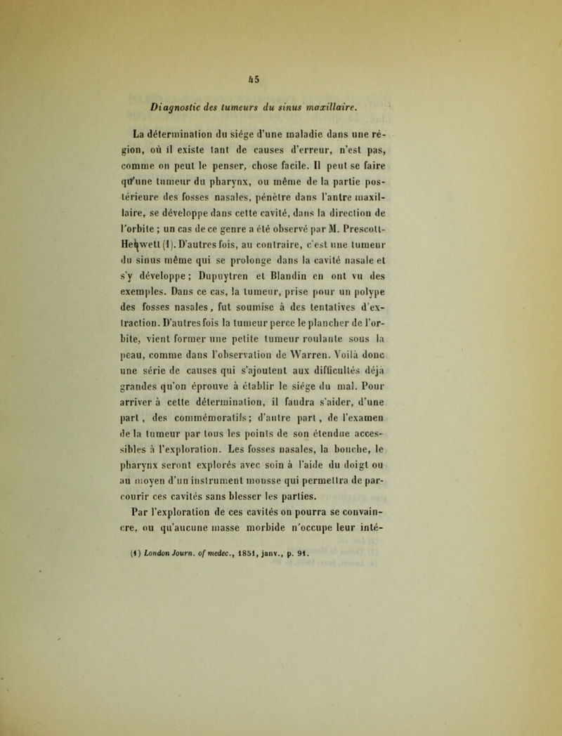 Diagnostic des tumeurs du sinus maxillaire. La déterniinalion du siège d’une maladie dans une ré- gion, où il existe tant de causes d’erreur, n’cst pas, comme on peut le penser, chose facile. Il peut se faire qiT’une tumetir du pharynx, ou même de la partie pos- térieure des fosses nasales, pénètre dans l’antre maxil- laire, se développe dans cette cavité, dans la direction de l'orbite ; un cas de ce genre a été observé par M. l’rescott- Heil{wett (1). D’autres fois, au contraire, c’est une tumeur du sinus même qui se prolonge dans la cavité nasale et s’y développe ; Dupuytren et Blandin en ont vu des exemples. Dans ce cas, la tumeur, prise pour un polype des fosses nasales, fut soumise à des tentatives d’ex- traction. D’autres fois la tumeur perce le plancher de l’or- bite, vient former une petite tumeur roulante sous la peau, comme dans l’observation de Warren. Voilà donc une série de causes qui s’ajoutent aux difficultés déjà grandes qu’on éprouve à établir le siège du mal. Pour arriver à cette détermination, il faudra s’aider, d’une part, des commémoratifs; d’autre part, de l’examen de la tumeur par tous les points de son étendue acces- sibles à l’exploration. Les fosses nasales, la bouche, le pharynx seront explorés avec soin à l’aide du doigt ou au moyen d’un instrument mousse qui permettra de par- courir ces cavités sans blesser les parties. Par l’exploration de ces cavités on pourra se convain- cre, ou qu’aucune masse morbide n’occupe leur inté- (1) London Journ. of medec., 1851, janv., p. 91.