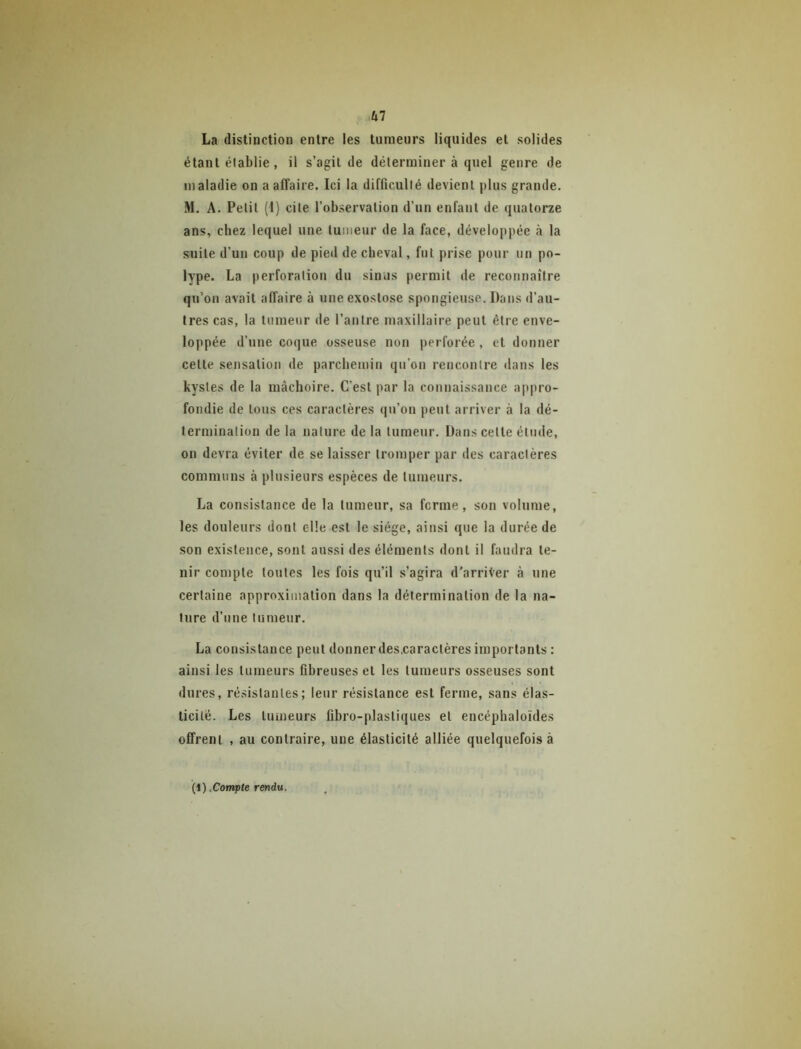 La distinction entre les tumeurs liquides et solides étant élablie, il s’agit de déterminer à quel genre de maladie on a affaire. Ici la difficulté devient plus grande. M. A. Petit (1) cite l’observation d’un enfant de quatorze ans, chez lequel une tumeur de la face, développée à la suite d’un coup de pied de cheval, fut prise pour un po- lype. La perforation du sinus permit de reconnaître qu’on avait affaire à une exostose spongieuse. Dans d’au- tres cas, la tumeur de l’antre maxillaire peut être enve- loppée d’une coque osseuse non perforée , et donner celte sensation de parchemin qu’on rencontre dans les kystes de la mâchoire. C’est par la connaissance appro- fondie de tous ces caractères qu’on peut arriver à la dé- termination de la nature delà tumeur. Dans celte élude, on devra éviter de se laisser tromper par des caractères communs à plusieurs espèces de tumeurs. La consistance de la tumeur, sa ferme, son volume, les douleurs dont elle est le siège, ainsi que la durée de son existence, sont aussi des éléments dont il faudra te- nir compte toutes les fois qu’il s’agira d’arriVer à une certaine approximation dans la détermination de la na- ture d’une tumeur. La consistance peut donnerdes.caractères importants : ainsi les tumeurs fibreuses et les tumeurs osseuses sont dures, résistantes; leur résistance est ferme, sans élas- ticité. Les tumeurs fibro-plastiques et encéphaloïdes offrent , au contraire, une élasticité alliée quelquefois à Compte rendu.