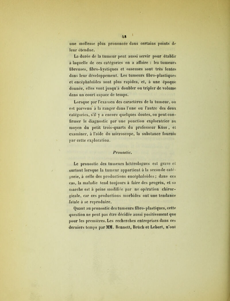 une mollesse plus prononcée dans certains points de leur étendue. La durée de la tumeur peut aussi servir pour établir à laquelle de ces catégories on a afi'aire : les tumeurs fibreuses, fibro-kystiques et osseuses sont très lentes dans leur développement. Les tumeurs fibro-plastiques et encéphaloïdes sont plus rapides, et, à une époque donnée, elles vont jusqu’à doubler ou tripler de volume dans un court espace de temps. Lorsque par rexameu des caractères de la tumeur, on est parvenu à la ranger dans l’une ou l’autre des deux catégories, s’il y a encore quelques doutes, on peut con- firmer le diagnostic par une ponction exploratrice au moyen du petit trois-quarts du professeur Küss , et examiner, à l’aide du microscope, la substance fournie [lar celle exploration. Pronostic, Le pronostic des tumeurs hétérologues est grave et surtout lorsque la tumeur appartient à la seeonde caté- gorie, à celle des productions encéphaloïdes; dans ces cas, la maladie tend toujours à faire des progrès, et sa marche est à peine modifiée par ne opération chirur- gicale, car ces productions uiorbides ont une tendance fatale à se reproduire. Quant an pronostic des tumeurs fibro-plastiques, celte question ne peut pas être décidée aussi positivement que pour les premières. Les recherches entreprises dans ces derniers temps par MM. Bennett, Brûcb et Lebert, n’ont