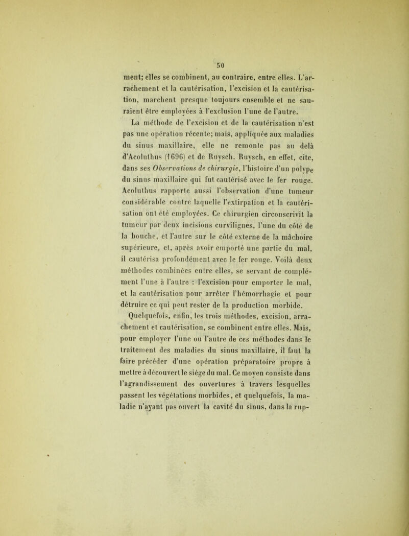 ment; elles se combinent, an contraire, entre elles. L’ar- rachement et la cautérisation, l’excision et la cautérisa- tion, marchent presque toujours ensemble et ne sau- raient être employées à l’exclusion l’une de l’autre. La méthode de l’excision et de la cautérisation n’est pas une opération récente; mais, appliquée aux maladies du sinus maxillaire, elle ne remonte pas au delà d’Acoluthus (1696) et de Ruysch. Ruysch, en effet, cite, dans ses Observations de chirurgie, l’histoire d’un polype du sinus maxillaire qui fut cautérisé avec le fer rouge. Acoluihus rapporte aussi l’observation d’une tumeur considérable contre laquelle l’extirpation et la cautéri- sation ont été employées. Ce chirurgien circonscrivit 1a tumeur par deux incisions curvilignes, l’une du côté de la bouche, et l’autre sur le côté externe de la mâchoire supérieure, et, après avoir emporté une partie du mal, il cautérisa profondément avec le fer rouge. Voilà deux méthodes combinées entre elles, se servant de complé- ment l’une à l’autre ; l’excision pour emporter le mal, et la cautérisation pour arrêter l’hémorrhagie et pour détruire ce qui peut rester de la production morbide. Quelquefois, enfin, les trois méthodes, excision, arra- chement et cautérisation, se combinent entre elles. Mais, pour employer l’une ou l’autre de ces méthodes dans le traitement des maladies du sinus maxillaire, il faut la faire précéder d’une opération préparatoire propre à mettre à découvert le siège du mal. Ce moyen consiste dans l’agrandissement des ouvertures à travers lesquelles passent les végétations morbides, et quelquefois, la ma- ladie n’ayant pas ouvert la cavité du sinus, dans la rup-