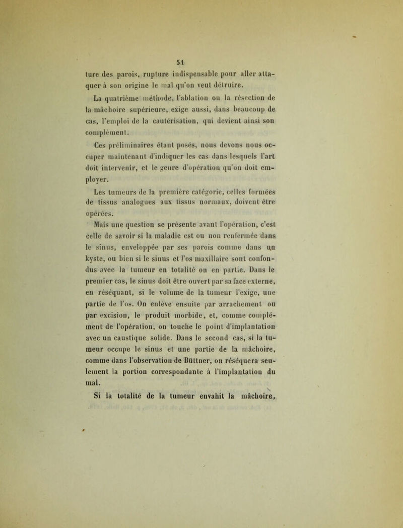 lure des parois, rnplnre indispensable pour aller atta- quer à son origine le mal qu’on veut détruire. La quatrième métliode, l’ablation on la résection de la mâchoire supérieure, exige aussi, dans beaucoup de cas, l’emploi de la cautérisation, qui devient ainsi son complément. Ces préliminaires étant posés, nous devons nous oc- cuper maintenant d’indiquer les cas dans lesquels l’art doit intervenir, et le genre d’opération qu’on doit em- ployer. Les tumeurs de la première catégorie, celles formées de tissus analogues aux tissus normaux, doivent être opérées. Mais une question se présente avant l’opération, c’est celle de savoir si la maladie est ou non renfermée dans le sinus, enveloppée par ses parois comme dans un kyste, ou bien si le sinus et l’os maxillaire sont confon- dus avec la tumeur en totalité on en partie. Dans le premier cas, le sinus doit être ouvert par sa face externe, en réséquant, si le volume de la tumeur l’exige, une partie de l’os. On enlève ensuite par arrachement ou par excision, le produit morbide, et, comme complé- ment de l’opération, on touche le point d’implantation avec un caustique solide. Dans le second cas, si la tu- meur occupe le sinus et une partie de la mâchoire, comme dans l’observation de Büttner, on réséquera seu- lement la portion correspondante à l’implantation du mal. \ Si la totalité de la tumeur envahit la mâchoire.