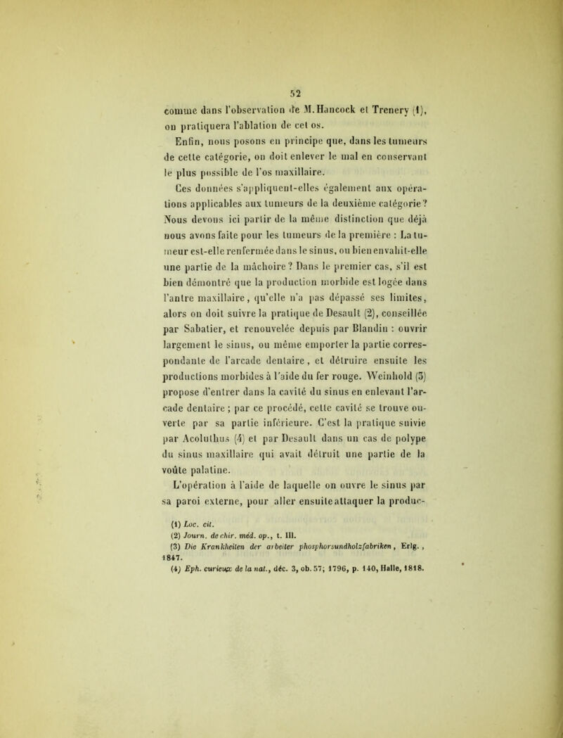 comme dans l’observalion de M.Hancock el Trenery (I), on pratiquera l’ablation de cet os. Enfin, nous posons en principe que, dans les tumeurs de cette catégorie, on doit enlever le mal en conservant le plus possible de l’os maxillaire. Ces données s’appliquent-elles également aux opéra- tions applicables aux tumeurs de la deuxième catégorie? Nous devons ici partir de la même distinction que déjà nous avons faite pour les tumeurs de la première : La tu- meur est-elle renfermée dans le sinus, ou bien en vabit-elle une partie de la mâchoire? Dans le premier cas, s’il est bien démontré que la production morbide est logée dans l’antre maxillaire, qu’elle n’a pas dépassé ses limites, alors on doit suivre la pratique de Desault (2), conseillée par Sabatier, et renouvelée depuis par Blandin : ouvrir largement le sinus, ou même emporter la partie corres- pondante de l’arcade dentaire, el détruire ensuite les productions morbides à l’aide du fer rouge. Wcinhold (3] propose d’entrer dans la cavité du sinus en enlevant l’ar- cade dentaire ; par ce procédé, celle cavité se trouve ou- verte par sa partie inferieure. C’est la pratique suivie par Acolutbus (4) el par Desault dans un cas de polype du sinus maxillaire qui avait détruit une partie de la voûte palatine. L’opération à l’aide de laquelle on ouvre le sinus par sa paroi externe, pour aller ensuite attaquer la produc- (1) Loc. cit. (2) Journ. dechir. méd. op., t. III. (3) Die Kranhheiten der arbeiter phosphor&undholzfabriken, Erig., 1847. (4^ Eph. curieufc de la tiat., déc. 3, ob.57; 1796, p. 140, Halle, 1818.