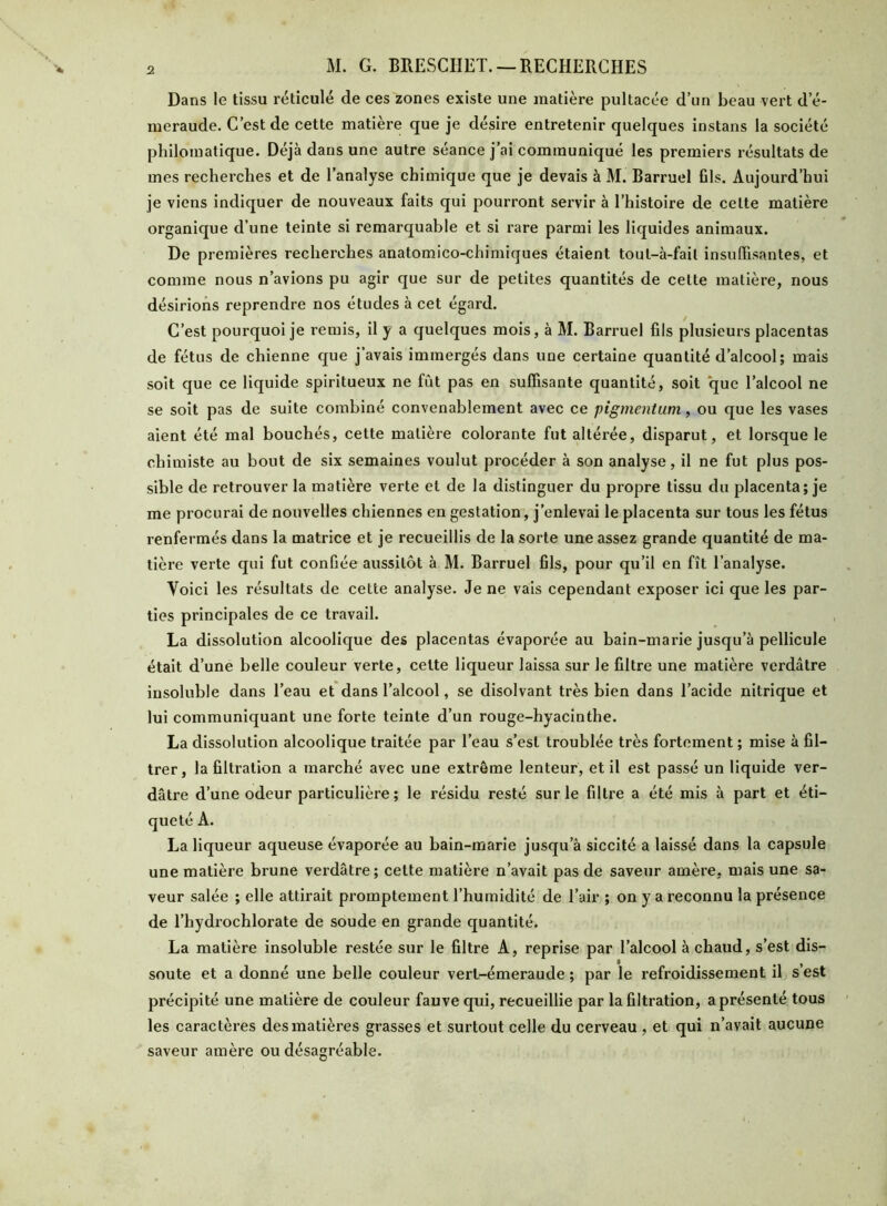 Dans le tissu réticulé de ces zones existe une matière pultacée d’un beau vert d’é- meraude. C’est de cette matière que je désire entretenir quelques instans la société philomatique. Déjà dans une autre séance j’ai communiqué les premiers résultats de mes recherches et de l’analyse chimique que je devais à M. Barruel fils. Aujourd’hui je viens indiquer de nouveaux faits qui pourront servir à l’histoire de celte matière organique d’une teinte si remarquable et si rare parmi les liquides animaux. De premières recherches anatomico-chimiques étaient tout-à-fail insuffisantes, et comme nous n’avions pu agir que sur de petites quantités de celte matière, nous désirions reprendre nos études à cet égard. C’est pourquoi je remis, il y a quelques mois, à M. Barruel fils plusieurs placentas de fétus de chienne que j’avais immergés dans une certaine quantité d’alcool; mais soit que ce liquide spiritueux ne fût pas en suffisante quantité, soit que l’alcool ne se soit pas de suite combiné convenablement avec ce pigmentum, ou que les vases aient été mal bouchés, cette matière colorante fut altérée, disparut, et lorsque le chimiste au bout de six semaines voulut procéder à son analyse, il ne fut plus pos- sible de retrouver la matière verte et de la distinguer du propre tissu du placenta; je me procurai de nouvelles chiennes en gestation, j’enlevai le placenta sur tous les fétus renfermés dans la matrice et je recueillis de la sorte une assez grande quantité de ma- tière verte qui fut conGée aussitôt à M. Barruel fils, pour qu’il en fît l’analyse. Voici les résultats de cette analyse. Je ne vais cependant exposer ici que les par- ties principales de ce travail. La dissolution alcoolique des placentas évaporée au bain-marie jusqu’à pellicule était d’une belle couleur verte, cette liqueur laissa sur le filtre une matière verdâtre insoluble dans l’eau et dans l’alcool, se disolvant très bien dans l’acide nitrique et lui communiquant une forte teinte d’un rouge-hyacinthe. La dissolution alcoolique traitée par l’eau s’est troublée très fortement ; mise à fil- trer, la filtration a marché avec une extrême lenteur, et il est passé un liquide ver- dâtre d’une odeur particulière; le résidu resté sur le filtre a été mis à part et éti- queté A. La liqueur aqueuse évaporée au bain-marie jusqu’à siccité a laissé dans la capsule une matière brune verdâtre ; cette matière n’avait pas de saveur amère, mais une sa- veur salée ; elle attirait promptement l’humidité de l’air ; on y a reconnu la présence de l’hydrochlorate de soude en grande quantité. La matière insoluble restée sur le filtre A, reprise par l’alcool à chaud, s’est dis- soute et a donné une belle couleur vert-émeraude ; par le refroidissement il s est précipité une matière de couleur fauve qui, recueillie par la filtration, a présenté tous les caractères des matières grasses et surtout celle du cerveau , et qui n’avait aucune saveur amère ou désagréable.