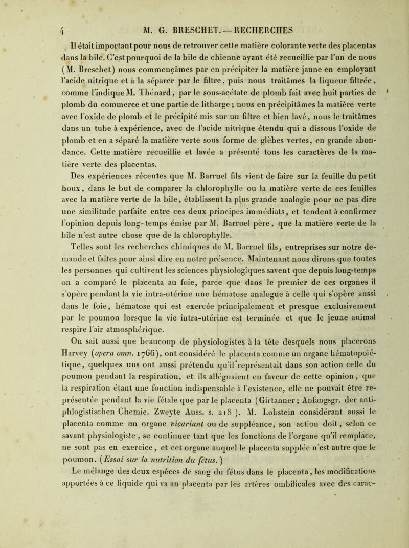 Il était important pour nous de retrouver cette matière colorante verte des placentas dans la bile. C’est pourquoi de la bile de chienne ayant été recueillie par l’un de nous (M. Breschet) nous commençâmes par en précipiter la matière jaune en employant l’acide nitrique et à la séparer par le filtre, puis nous traitâmes la liqueur filtrée, comme l’indique M. Thénard, par le sous-acétate de plomb fait avec huit parties de plomb du commerce et une partie de litharge ; nous en précipitâmes la matière verte avec l’oxide de plomb et le précipité mis sur un filtre et bien lavé, nous le traitâmes dans un tube à expérience, avec de l’acide nitrique étendu qui a dissous l’oxide de plomb et en a séparé la matière verte sous forme de glèbes vertes, en grande abon- dance. Cette matière recueillie et lavée a présenté tous les caractères de la ma- tière verte des placentas. Des expériences récentes que M. Barruel fils vient de faire sur la feuille du petit houx, dans le but de comparer la chlorophylle ou la matière verte de ces feuilles avec la matière verte de la bile, établissent la plus grande analogie pour ne pas dire une similitude parfaite entre ces deux principes immédiats, et tendent à confirmer l’opinion depuis long-temps émise par M. Barruel père, que la matière verte de la bile n’est autre chose que de la chlorophylle. Telles sont les recherches chimiques de M. Barruel fils, entreprises sur notre de- mande et faites pour ainsi dire en notre présence. Maintenant nous dirons que toutes les personnes qui cultivent les sciences physiologiques savent que depuis long-temps on a comparé le placenta au foie, parce que dans le premier de ces organes il s’opère pendant la vie intra-utérine une hématose analogue à celle qui s’opère aussi dans le foie, hématose qui est exercée principalement et presque exclusivement par le poumon lorsque la vie intra-utérine est terminée et que le jeune animal respire l’air atmosphérique. On sait aussi que beaucoup de physiologistes à la tète desquels nous placerons Harvey (opéra omn. 1766), ont considéré le placenta comme un organe hématopoïé- tique, quelques uns ont aussi prétendu qu’il*représentait dans son action celle du poumon pendant la respiration, et ils alléguaient en faveur de celte opinion, que la respiration étant une fonction indispensable à l’existence, elle ne pouvait être re- présentée pendant la vie fétale que parle placenta (Girtanner; Anfangsgr. der anli- phlogistischen Chemie. Zweyte Auss. s. 218 ). M. Lobstein considérant aussi le placenta comme un organe vicariant ou de suppléance, son action doit, selon ce savant physiologiste, se continuer tant que les fonctions de l’organe qu’il remplace, ne sont pas en exercice, et cet organe auquel le placenta supplée n’est autre que le poumon. (Essai sur la nutrition du fétus. ) Le mélange des deux espèces de sang du fétus dans le placenta, les modifications apportées à ce liquide qui va au placenta par les artères ombilicales avec des carac-