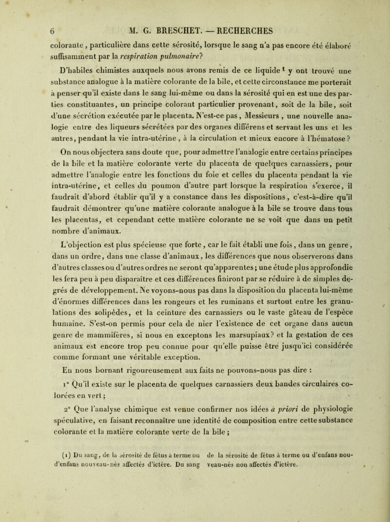 coloranle , particulière dans cette sérosité, lorsque le sang n’a pas encore été élaboré suffisamment par la respiration pulmonaire? « D’habiles chimistes auxquels nous avons remis de ce liquide 1 y ont trouvé une substance analogue à la matière colorante de la bile, et celte circonstance me porterait à penser qu’il existe dans le sang lui-même ou dans la sérosité qui en est une des par- ties constituantes, un principe colorant particulier provenant, soit de la bile, soit d’une sécrétion exécutée parle placenta. IN’est-ce pas , Messieurs , une nouvelle ana- logie entre des liqueurs sécrétées par des organes différens et servant les uns et les autres, pendant la vie intra-utérine , à la circulation et mieux encore à l’hématose? On nous objectera sans doute que, pour admettre l’analogie entre certains principes de la bile et la matière colorante verte du placenta de quelques carnassiers, pour admettre l’analogie entre les fonctions du foie et celles du placenta pendant la vie intra-utérine, et celles du poumon d’autre part lorsque la respiration s’exerce, il faudrait d’abord établir qu’il y a constance dans les dispositions , c’est-à-dire qu’il faudrait démontrer qu’une matière colorante analogue à la bile se trouve dans tous les placentas, et cependant cette matière colorante ne se voit que dans un petit nombre d’animaux. L’objection est plus spécieuse que forte , car le fait établi une fois , dans un genre , dans un ordre, dans une classe d’animaux, les différences que nous observerons dans d’autres classes ou d’autres ordres ne seront qu’apparentes ; une étude plus approfondie les fera peu à peu disparaître et ces différences finiront par se réduire à de simples de- grés de développement. Ne voyons-nous pas dans la disposition du placenta lui-même d’énormes différences dans les rongeurs et les ruminans et surtout entre les granu- lations des solipèdes, et la ceinture des carnassiers ou le vaste gâteau de l’espèce humaine. S’est-on permis pour cela de nier l’existence de cet organe dans aucun genre de mammifères, si nous en exceptons les marsupiaux? et la gestation de ces animaux est encore trop peu connue pour qu’elle puisse être jusqu’ici considérée comme formant une véritable exception. En nous bornant rigoureusement aux faits ne pouvons-nous pas dire : i° Qu’il existe sur le placenta de quelques carnassiers deux bandes circulaires co- lorées en vert ; ' 2° Que l’analyse chimique est venue confirmer nos idées à priori de physiologie spéculative, en faisant reconnaître une identité de composition entre cette substance colorante et la matière colorante verte de la bile ; (i) Du sang, de la sérosité de fétus à terme ou de la sérosité de fétus à terme ou d’enfans nou- d’enfans nouveau-nés affectés d’ictère. Du sang veau-nés non affectés d’ictère.