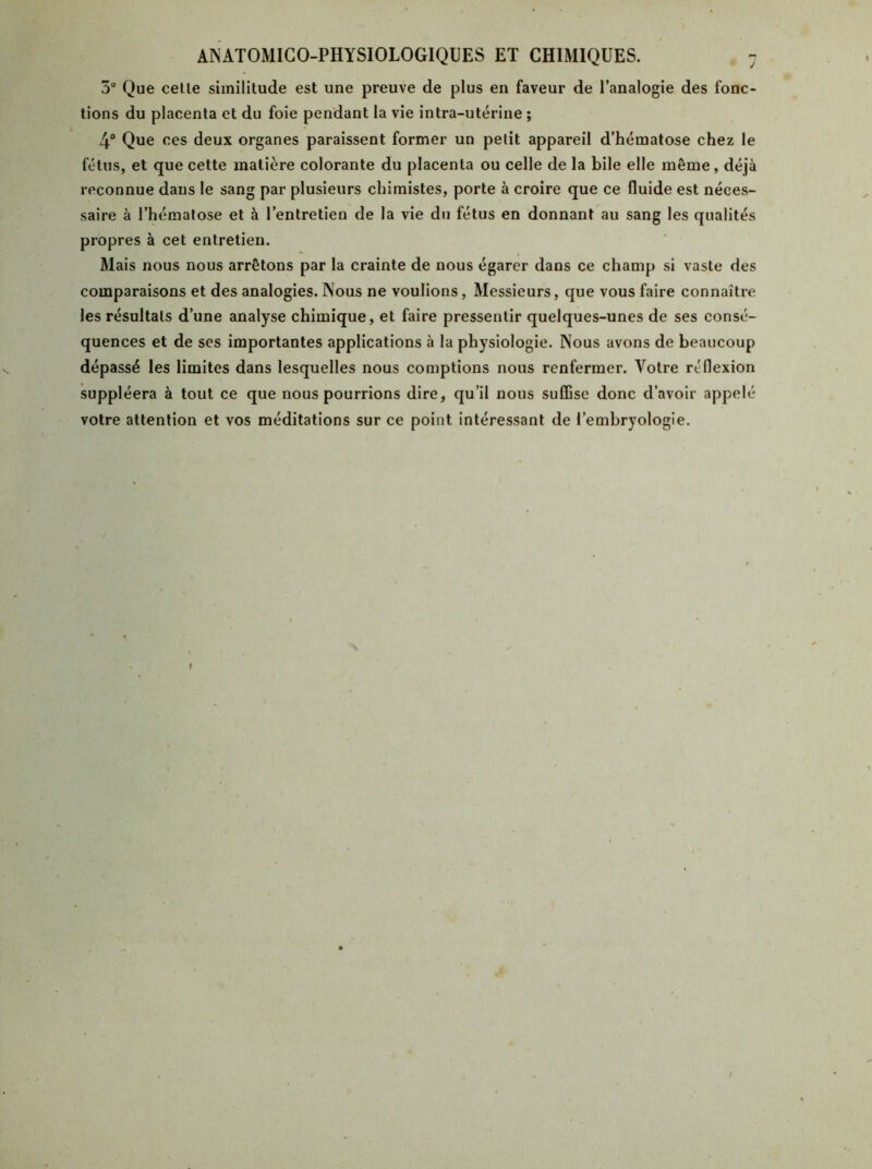 5° Que celle similitude est une preuve de plus en faveur de l’analogie des fonc- tions du placenta et du foie pendant la vie intra-utérine ; 4° Que ces deux organes paraissent former un pelit appareil d’hématose chez le fétus, et que cette matière colorante du placenta ou celle de la bile elle même, déjà reconnue dans le sang par plusieurs chimistes, porte à croire que ce fluide est néces- saire à l’hématose et à l’entretien de la vie du fétus en donnant au sang les qualités propres à cet entretien. Mais nous nous arrêtons par la crainte de nous égarer dans ce champ si vaste des comparaisons et des analogies. Nous ne voulions, Messieurs, que vous faire connaître les résultats d’une analyse chimique, et faire pressentir quelques-unes de ses consé- quences et de ses importantes applications à la physiologie. Nous avons de beaucoup dépassé les limites dans lesquelles nous comptions nous renfermer. Votre réflexion suppléera à tout ce que nous pourrions dire, qu’il nous suffise donc d’avoir appelé- vôtre attention et vos méditations sur ce point intéressant de l’embryologie. f