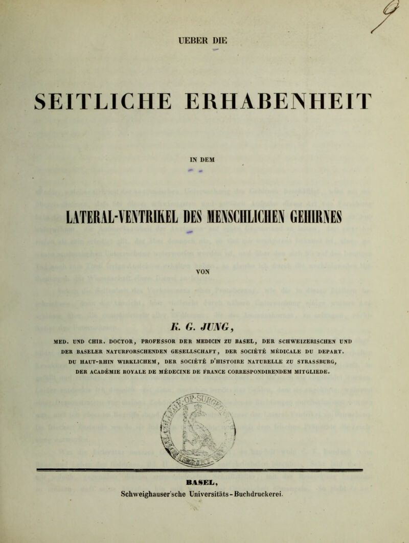 UEBER DIE SEITLICHE ERHABENHEIT IN DEM LATERAL-VENTRIREL DES MENSCHLICHEN GEHIRNES VON K. G. JUNG, MED. UND CH1R. DOCTOR, PROFESSOR DER MEDICIN ZU BASEL, DER SCHWEIZERISCHEN UND DER BASELER NATURFORSCHENDEN GESELLSCHAFT, DER SOCIETE MEDICALE DU DEPART. DU HAUT-RHIN WIRKLICHEM, DER SOCIETiä D’HISTOIRE NATURELLE ZU STRASSBURG, DER ACADEMIE ROYALE DE MEDECINE DE FRANCE CORRESPONDIRENDEM MITGLIEDE.