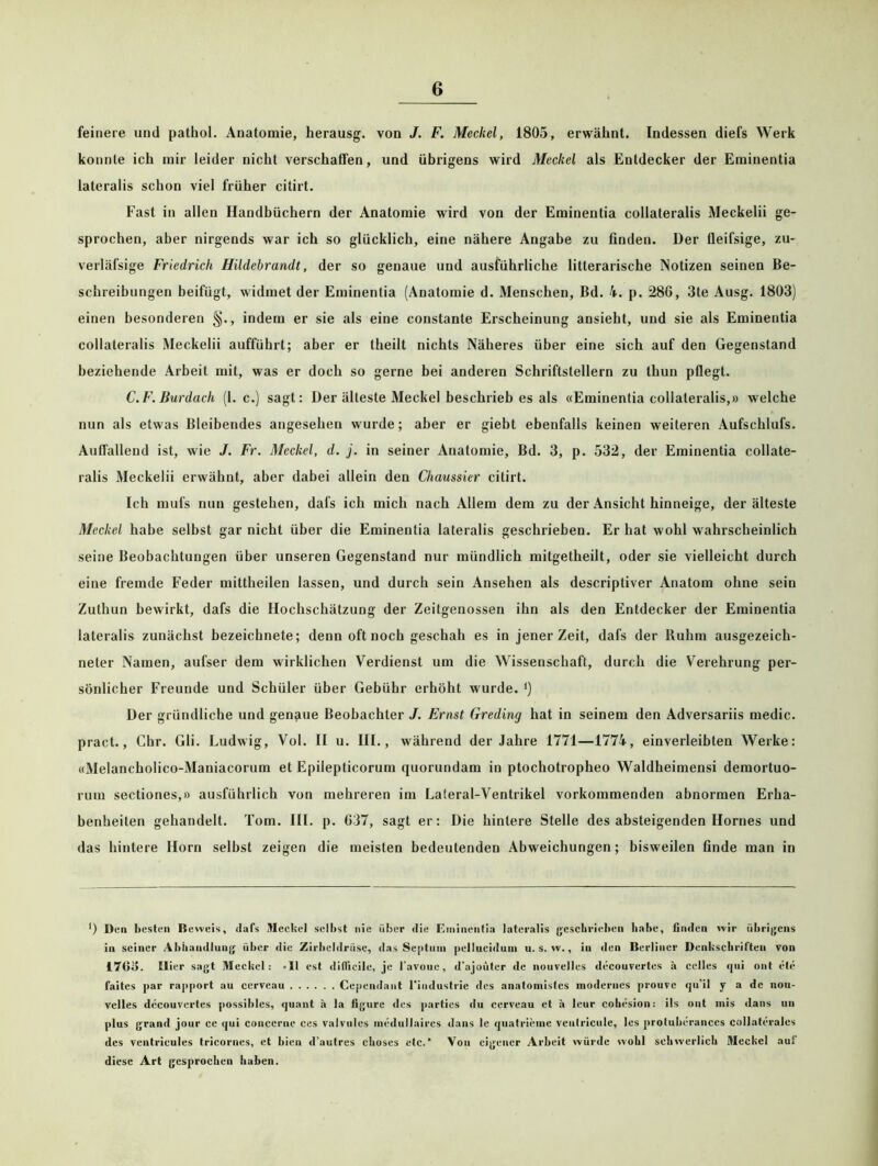 feinere und pathol. Anatomie, herausg. von J. F. Meckel, 1805, erwähnt. Indessen diefs Werk konnte ich mir leider nicht verschaffen, und übrigens wird Meckel als Entdecker der Eminentia lateralis schon viel früher citirt. Fast in allen Handbüchern der Anatomie wird von der Eminentia collateralis Meckelii ge- sprochen, aber nirgends war ich so glücklich, eine nähere Angabe zu finden. Der fieifsige, zu- verläfsige Friedrich Hildebrandt, der so genaue und ausführliche litterarische Notizen seinen Be- schreibungen beifügt, widmet der Eminentia (Anatomie d. Menschen, Bd. 4. p. 286, 3te Ausg. 1803) einen besonderen §., indem er sie als eine constante Erscheinung ansieht, und sie als Eminentia collateralis Meckelii aufführt; aber er theilt nichts Näheres über eine sich auf den Gegenstand beziehende Arbeit mit, was er doch so gerne bei anderen Schriftstellern zu thun pflegt. C.F. Burdach (1. c.) sagt: Der älteste Meckel beschrieb es als «Eminentia collateralis,» welche nun als etwas Bleibendes angesehen wurde; aber er giebt ebenfalls keinen weiteren Aufschlufs. Auffallend ist, wie J. Fr. Meckel, d. j. in seiner Anatomie, Bd. 3, p. 532, der Eminentia collate- ralis Meckelii erwähnt, aber dabei allein den Cliaussier citirt. Ich mufs nun gestehen, dafs ich mich nach Allem dem zu der Ansicht hinneige, der älteste Meckel habe selbst gar nicht über die Eminentia lateralis geschrieben. Er hat wohl wahrscheinlich seine Beobachtungen über unseren Gegenstand nur mündlich mitgetheilt, oder sie vielleicht durch eine fremde Feder mittheilen lassen, und durch sein Ansehen als descriptiver Anatom ohne sein Zuthun bewirkt, dafs die Hochschätzung der Zeitgenossen ihn als den Entdecker der Eminentia lateralis zunächst hezeichnete; denn oft noch geschah es in jener Zeit, dafs der Buhm ausgezeich- neter Namen, aufser dem wirklichen Verdienst um die Wissenschaft, durch die Verehrung per- sönlicher Freunde und Schüler über Gebühr erhöht wurde. ') Der gründliche und genaue Beobachter J. Ernst Greding hat in seinem den Adversariis medic. pract., Chr. Gli. Ludwig, Vol. II u. III., während der Jahre 1771—1774, einverleibten Werke: «Melancholico-Maniacorum et Epilepticorum quorundam in ptochotropheo Waldheimensi demortuo- rum sectiones,» ausführlich von mehreren im Lateral-Ventrikel vorkommenden abnormen Erha- benheiten gehandelt. Tom. III. p. 637, sagt er: Die hintere Stelle des absteigenden Hornes und das hintere Horn selbst zeigen die meisten bedeutenden Abweichungen; bisweilen finde man in *) Den besten Beweis, dafs Meckel selbst nie über die Eminentia lateralis geschrieben habe, finden wir übrigens in seiner Abhandlung über die Zirbeldrüse, das Se[>tuin pelluciduin u. s. w., in den Berliner Denkschriften von 4763. Hier sagt Meckel: «II est diflicilc, je l'avoue, d’ajoüter de nouvelles decouvertes ä celles qui ont öle faites par rapport au cerveau Cepcndant 1‘iudustrie des anatomistes modernes prouve qu’il y a de nou- velles decouvertes possibles, quant h la figure des partics du cerveau et ä leur cohesion: ils ont mis dans un plus grand jour ce qui conccrne ces valvules incdullaircs dans le quatrieme venfricule, les proluberances collateralcs des ventricules tricornes, et bien d’autres choses etc.’ Von eigener Arbeit würde wobl schwerlich Meckel aut diese Art gesprochen haben.