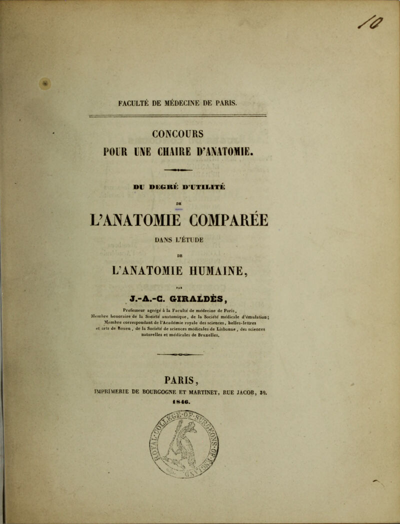 FACULTÉ DE MÉDECINE DE PARIS. | CONCOURS POUR UNE CHAIRE D’ANATOMIE. DU DEGRÉ D'UTILITÉ DK L’ANATOMIE COMPARÉE DANS L’ÉTUDE DB L’ANATOMIE HUMAINE, ni J.-A.-C. GIRALDÈS, Professeur agrégé' à la Faculté de médecine de Paris, Membre honoraire de la Société anatomique, de la Société médicale d’émulation; Membre correspondant de l’Académie royale des sciences, belles-lettres et arls de Rouen , de la Société de sciences médicales de Lisbonne , des sciences naturelles et médicales de Bruxelles. PARIS, IMPRIMERIE DE BOURGOGNE ET MARTINET, RUE JACOB, JO. 1846.