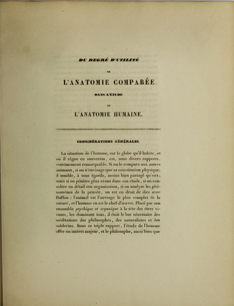 nu nU€lHÉ n'UTMUMTU DK L’ANATOMIE COMPARÉE ■>%\s L?î:iriii: 1>B LANATOMIE HUMAINE. CONSIDÉRATIONS GÉNÉRALES. La situation de l'homme, sur le globe qu’il habite, et où il règne en souverain, est, sous divers rapports, extrêmement remarquable. Si on le compare aux autres animaux, si on n’envisage que sa constitution physique, il semble, à tous égards, moins bien partagé qu’eux; mais si on pénètre plus avant dans son étude, si on con- sidère en détail son organisation, si on analyse les phé- nomènes de la pensée, on est en droit de dire avec Huffon : l'animal est l’ouvrage le plus complet de la nature, et l’homme en est le chef-d’œuvre. Placé par sou ensemble psychique et organique à la tête des êtres vi- vants, les dominant tous, il était le but nécessaire des méditations des philosophes , des naturalistes et des médecins. Sous ce triple rapport, l’étude de l’homme offre un intérêt majeur, et le philosophe, aussi bien que