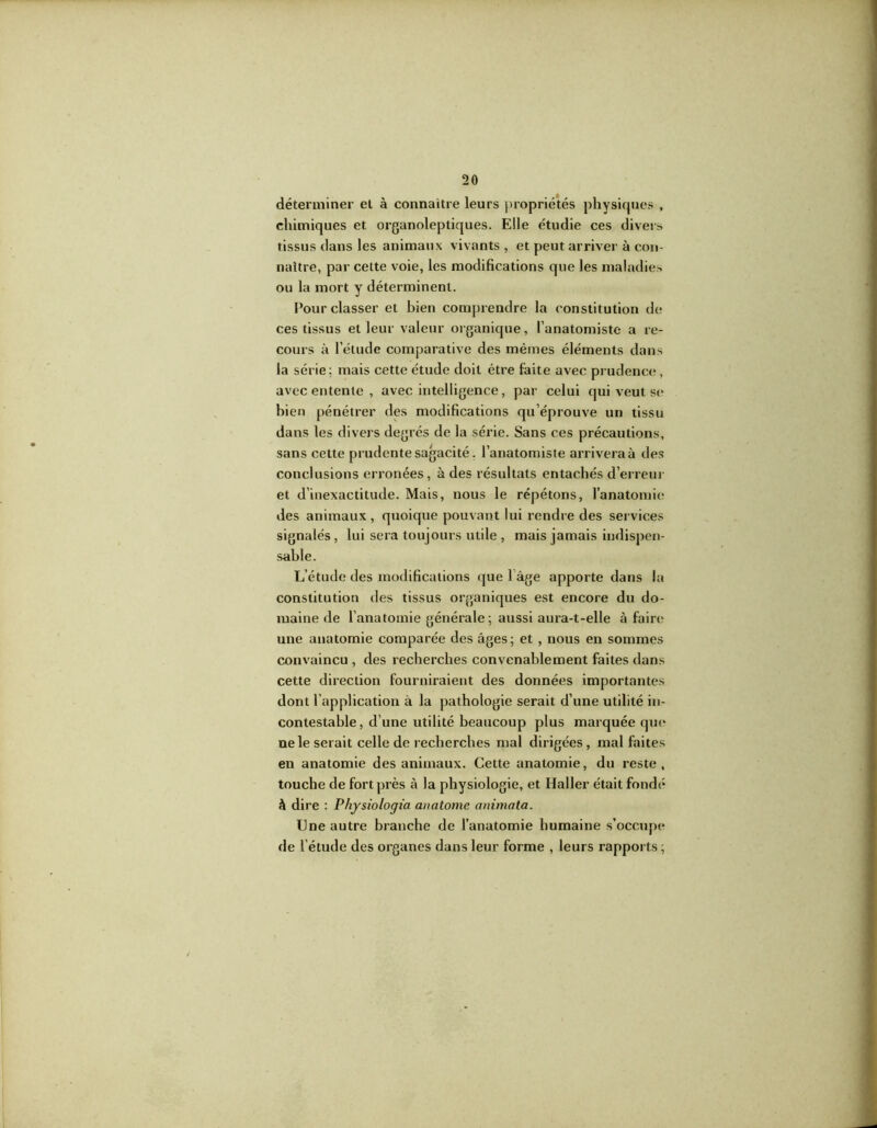 déterminer et à connaître leurs propriétés physiques , chimiques et organoleptiques. Elle étudie ces divers tissus dans les animaux vivants , et peut arriver à con- naître, par cette voie, les modifications que les maladies ou la mort y déterminent. Pour classer et bien comprendre la constitution de ces tissus et leur valeur organique, l’anatomiste a re- cours à l’étude comparative des mêmes éléments dans la série; mais cette étude doit être faite avec prudence, avec entente , avec intelligence, par celui qui veut se bien pénétrer des modifications qu’éprouve un tissu dans les divers degrés de la série. Sans ces précautions, sans cette prudente sagacité. l’anatomiste arrivera à des conclusions erronées, à des résultats entachés d’erreur et d’inexactitude. Mais, nous le répétons, l’anatomie des animaux, quoique pouvant lui rendre des services signalés , lui sera toujours utile , mais jamais indispen- sable. L’étude des modifications que 1 âge apporte dans la constitution des tissus organiques est encore du do- maine de l’anatomie générale ; aussi aura-t-elle à faire une anatomie comparée des âges; et , nous en sommes convaincu , des recherches convenablement faites dans cette direction fourniraient des données importantes dont l’application à la pathologie serait d’une utilité in- contestable, d’une utilité beaucoup plus marquée que* ne le serait celle de recherches mal dirigées, mal faites en anatomie des animaux. Cette anatomie, du reste, touche de fort près à la physiologie, et Haller était fondé à dire : Physiologia an atome animata. Une autre branche de l’anatomie humaine s’occupe de l’étude des organes dans leur forme , leurs rapports ;