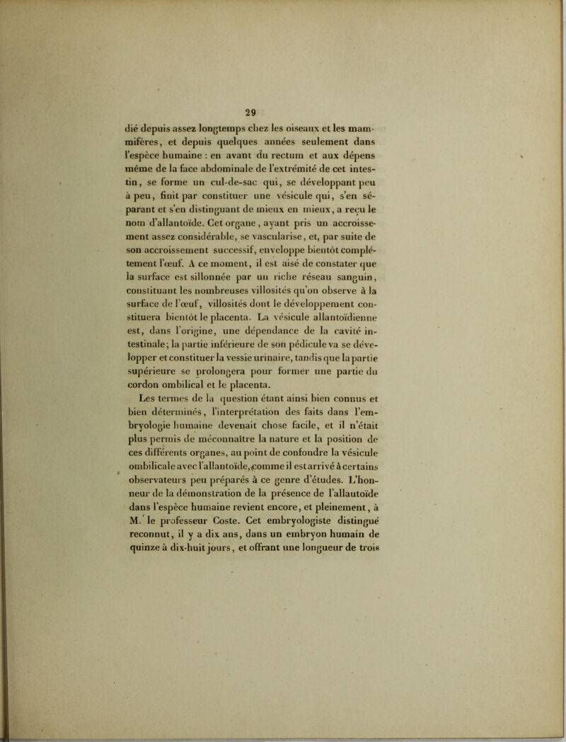 dié depuis assez longtemps chez les oiseaux et les mam- mifères, et depuis quelques années seulement dans l’espèce humaine : en avant du rectum et aux dépens même de la face abdominale de l’extrémité de cet intes- tin, se forme un cul-de-sac qui, se développant peu à peu, finit par constituer une vésicule qui, s’en sé- parant et s’en distinguant de mieux en mieux, a reçu le nom d’allantoïde. Cet organe , ayant pris un accroisse- ment assez considérable, se vascularisé, et, par suite de son accroissement successif, enveloppe bientôt complè- tement l'œuf. A ce moment, il est aisé de constater que la surface est sillonnée par un riche réseau sanguin, constituant les nombreuses villosités qu’on observe à la surface de l’œuf, villosités dont le développement con- stituera bientôt le placenta. La vésicule allantoïdienne est, dans l’origine, une dépendance de la cavité in- testinale; la partie inférieure de son pédicule va se déve- lopper et constituer la vessie urinaire, tandis que la partie supérieure se prolongera pour former une partie du cordon ombilical et le placenta. Les ternies de la question étant ainsi bien connus et bien déterminés, l’interprétation des faits dans l’em- bryologie humaine devenait chose facile, et il n’était plus permis de méconnaître la nature et la position de ces différents organes, au point de confondre la vésicule ombilicale avec l'allantoïde,vcomme il estarrivé à certains observateurs peu préparés à ce genre d’études. L’hon- neur de la démonstration de la présence de l’allautoïde dans l’espèce humaine revient encore, et pleinement, à M. le professeur Coste. Cet embryologiste distingué reconnut, il y a dix ans, dans un embryon humain de quinze à dix-huit jours, et offrant une longueur de trois