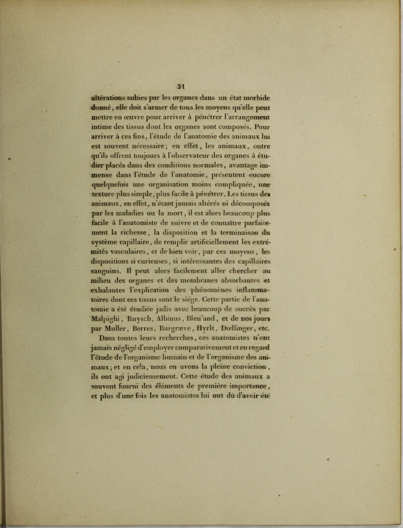 altérations subies par les organes dans un état morbide donné, elle doit s’armer de tous les moyens quelle peut mettre en œuvre pour arriver à pénétrer l’arrangement intime des tissus dont les organes sont composés. Pour arriver à ces fins, l’étude de l’anatomie des animaux lui est souvent nécessaire; en effet, les animaux, outre qu’ils offrent toujours à l’observateur des organes à étu- dier placés dans des conditions normales, avantage im- mense dans l’étude de l’anatomie, présentent encore quelquefois une organisation moins compliquée, une texture plus simple, plus facile à pénétrer. Les tissus de* animaux, en effet, n’étant jamais altérés ni décomposés par les maladies ou la mort, il est alors beaucoup plus facile à l’anatomiste de suivre et de connaître parfaite- ment la richesse, la disposition et la terminaison du système capillaire, de remplir artificiellement les extré- mités vasculaires, et de bien voir, par ces moyens , les dispositions si curieuses, si intéressantes des capillaires sanguins. Il peut alors facilement aller chercher au milieu des organes et des membranes absorbantes et exhalantes l’explication des phénomènes inflamma- toires dont ces tissus sont le siège. Cette partie de l’ana- tomie a été étudiée jadis avec beaucoup de succès par Malpighi, Ruysch, Albinus, Bleu'and, et de nos jours par Muller, Berres, Burgræve, Hyrlt, Doeilinger, etc. Dans toutes leurs recherches, ces anatomistes n’ont jamais négligé d’employer comparativement et en regard l’étude de l’organisme humain et de l’organisme des ani- maux; et en cela, nous en avons la pleine conviction , ils ont agi judicieusement. Cette étude des animaux a souvent fourni des éléments de première importance, et plus d’une fois les anatomistes lui ont du d’avoir été