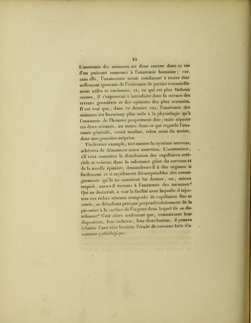 L’anatomie des animaux est donc encore dans ce cas d’un puissant concours à l’anatomie humaine ; car, sans elle, l’anatomiste serait condamné à rester éter- nellement ignorant de l’existence de parties essentielle- ment utiles et curieuses, et, ce qui est plus fâcheux encore , il s’exposerait à introduire dans la science des erreurs grossières et des opinions des plus eironees. Il est vrai que , dans ce dernier cas, l’anatomie des animaux est beaucoup plus utile à la physiologie qu’à l’anatomie de l’homme proprement dite ; mais séparer ces deux sciences, au moins dans ce qui regarde 1 ana- tomie générale, serait tomber, selon nous du moins, dans une grossière méprise. Un dernier exemple, tiré encore du système nerveux, achèvera de démontrer notre assertion. L’anatomiste, s’il veut connaître la distribution des capillaires arté- riels et veineux dans la substance grise du cerveau et <le la moelle épinière, demandera-t-il à des organes si Facilement et si rapidement décomposables des rensei- gnements qu’ils ne sauraient lui donner, ou, mieux inspiré, aura-t-il recours à l’anatomie des animaux? Qui en douterait, à voir la facilité avec laquelle il injec- tera ces riches réseaux composés de capillaires fins et serrés, se détachant presque perpendiculairement de la pie-mère à la surface de l’organe dans lequel ils se dis- tribuent? C’est alors seulement que, connaissant leur disposition, leur richesse, leur distribution, il pourra éclairer d’une vive lumière l’étude de certains faits d a- natomie pathologique.