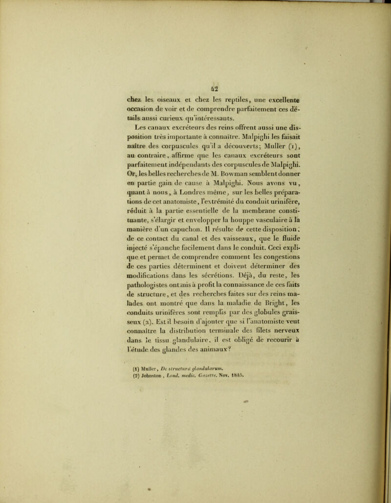 U 2 chez les oiseaux et chez les reptiles, une excellente occasion de voir et de comprendre parfaitement ces dé- tails aussi curieux qu’intéressants. Les canaux excréteurs des reins offrent aussi une dis- position très importante à connaître. Malpighi les faisait naître des corpuscules qu’il a découverts; Muller (i), au contraire, affirme que les canaux excréteurs sont parfaitement indépendants des corpuscules de Malpighi. Or, les belles recherches de M. Bowman semblent donner en partie gain de cause à Malpighi. Nous avons vu, quant à nous, à Londres même, sur les belles prépara- tions de cet anatomiste, l’extrémité du conduit urinifère, réduit à la partie essentielle de la membrane consti- tuante, s’élargir et envelopper la houppe vasculaire à la manière d’un capuchon. Il résulte de cette disposition, de ce contact du canal et des vaisseaux, que le fluide injecté s’épanche facilement dans le conduit. Ceci expli- que et permet de comprendre comment les congestions de ces parties déterminent et doivent déterminer des modifications dans les sécrétions. Déjà, du reste, les pathologistes ont mis à profit la connaissance de ces faits de structure, et des recherches faites sur des reins ma- lades ont montré que dans la maladie de Bright, les conduits urinifères sont remplis par des globules grais- seux (2). Est il besoin d’ajouter que si l’anatomiste veut connaître la distribution terminale des filets nerveux dans le tissu glandulaire, il est obligé de recourir à l’étude des glandes des animaux? (1) Muller, De structura glandularum. (2) Johnston , Lnnd. medic. Gazette. Nov. 1845.