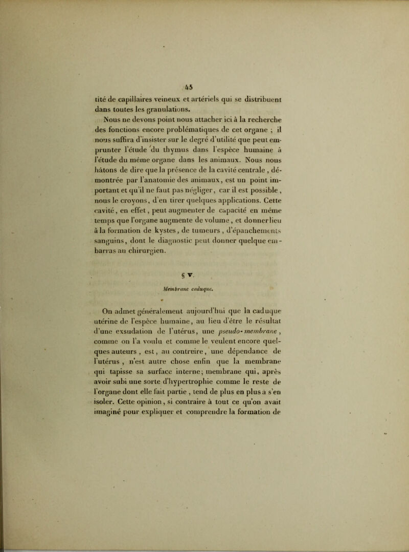 Ub tité de capillaires veineux et artériels qui se distribuent dans toutes les granulations. Nous ne devons point nous attacher ici à la recherche des fonctions encore problématiques de cet organe ; il nous suffira d’insister sur le degré d’utilité que peut em- prunter l’étude du thymus dans l’espèce humaine à l’étude du même organe dans les animaux. Nous nous hâtons de dire que la présence de la cavité centrale , dé- montrée par l'anatomie des animaux, est un point im- portant et qu'il ne faut pas négliger, car il est possible , nous le croyons, d’en tirer quelques applications. Cette cavité, en effet, peut augmenter de capacité en même temps que l’organe augmente de volume , et donnerlieu à la formation de kystes, de tumeurs , d’épanchements sanguins, dont le diagnostic peut donner quelque em- barras au chirurgien. § Membrane caduque. On admet généralement aujourd’hui que la caduque utérine de l’espèce humaine, au lieu d’étre le résultat d’une exsudation de l’utérus, une pseudo- membrane, comme on l’a voulu et comme le veulent encore quel- ques auteurs , est, au contreire, une dépendance de l'utérus , n’est autre chose enfin que la membrane qui tapisse sa surface interne; membrane qui, après avoir subi une sorte d’hypertrophie comme le reste de l organe dont elle fait partie , tend de plus en plus à s’en isoler. Cette opinion, si contraire à tout ce qu’on avait imaginé pour expliquer et comprendre la formation de