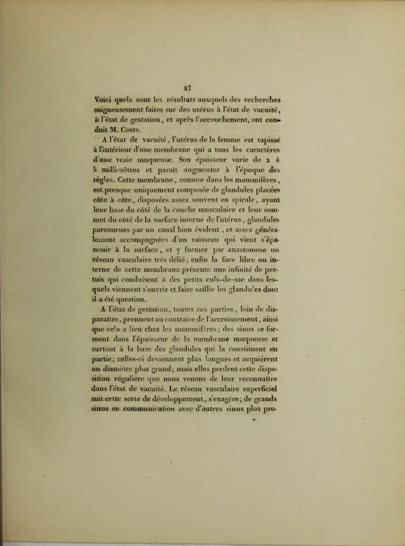 Voici quels sont les résultats auxquels des recherches soigneusement faites sur des utérus à l’état de vacuité, à l’état de gestation, et après l’accouchement, ont con» duit M. Coste. A l’état de vacuité, l’utérus de la femme est tapissé à l’intérieur d’une membrane qui a tous les caractères d’une vraie muqueuse. Son épaisseur varie de 2 à 5 millimètres et paraît augmenter à l’époque des règles. Cette membrane, comme dans les mammifères, est presque uniquement composée de glandules placées côte à côte, disposées assez souvent en spirale, ayant leur base du côté de la couche musculaire et leur som- met du côté de la surface interne de l’utérus, glandules parcourues par un canal bien évident , et assez généra- lement accompagnées d’un vaisseau qui vient s’épa- nouir à la surface , et y7 former par anastomose un réseau vasculaire très délié; enfin la face libre ou in- terne de cette membrane présente une infinité de per- mis qui conduisent à des petits culs-de-sac dans les- quels viennent s’ouvrir et faire saillie les glandules dont il a été question. A l’état de gestation, toutes ces parties, loin de dis- paraître, prennent au contraire de l’accroissement, ainsi que cela a lieu chez les mammifères; des sinus se for- ment dans l’épaisseur de la membrane muqueuse et surtout à la base des glandules qui la constituent en partie; celles-ci deviennent plus longues et acquièrent un diamètre plus grand; mais elles perdent cette dispo- sition régulière que nous venons de leur reconnaître dans l’état de vacuité. Le réseau vasculaire superficiel suit cette sorte de développement, s’exagère; de grands sinus en communication avec d’autres sinus plus pro-