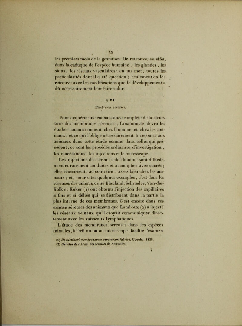 U 9 les premiers mois de la gestation. On retrouve, en effet, dans !a caduque de l’espèce humaine , les glandes , les sinus, les réseaux vasculaires ; en un mot, toutes les particularités dont il a été question ; seulement on les retrouve avec les modifications que le développement a dû nécessairement leur faire subir. § VI. Membranes séreuses. / Pour acquérir une connaissance complète de la struc- ture des membranes séreuses , l’anatomiste devra les étudier concurremment chez l’homme et chez les ani- maux ; et ce qui l’oblige nécessairement à recourir aux animaux dans cette étude comme dans celles qui pré- cèdent, ce sont les procédés ordinaires d’investigation , les macérations , les injections et le microscope. Les injections des séreuses de 1 homme sont difficile- ment et rarement conduites et accomplies avec succès; elles réussissent, au contraire , assez bien chez les ani- maux ; et, pour citer quelques exemples , c’est dans les séreuses des animaux que Bleuland, Scbrœder, Van-der- Kolk et Koker (1) ont obtenu l’injection des capillaires si fins et si déliés qui se distribuent dans la partie la plus interne de ces membranes. C’est encore dans ces mêmes séreuses des animaux que Lambotte (2) a injecté les réseaux veineux qu’il croyait communiquer direc- tement avec les vaisseaux lymphatiques. L’étude des membranes séreuses dans les espèces animales, à l’œil nu ou au microscope, facilite l’examen (1) De subtiliori membranarum serosaram fabricà. Utrecht, 1828. (2) Bulletin de l’Acad. des science» de Bruxelles. / 7