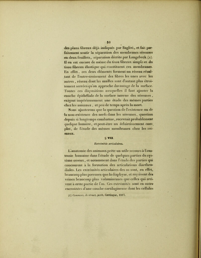 des plans fibreux déjà indiqués par Baglivi, et fait par- faitement sentir la séparation des membranes séreuses en deux feuillets, séparation décrite par Langeheck (i). Il en est encore de même du tissu fibreux simple et du tissu fibreux élastique qui constituent ces membranes. En effet, ces deux éléments forment un réseau résul- tant de l’entre-croisement des fibres les unes avec les autres , réseau dont les mailles sont d’autant plus étroi- tement serréesqu’on approche davantage de la surface. 'Foutes ces dispositions auxquelles il faut ajouter la couche épithéliale de la surface interne des séreuses , exigent impérieusement une étude des mêmes parties chez les animaux , et peu de temps après la mort. Nous ajouterons que la question de l’existence ou de la non-existence des nerfs dans les séreuses, question depuis si longtemps combattue, recevrait probablement quelque lumière, et peut-être un éclaircissement com- plet, de l’étude des mêmes membranes chez les ani- maux. § VII Extrémités articulaires. L anatomie des animaux prête un utile secours à l ana- tomie humaine dans létude de quelques parties du sys- tème osseux, et notamment dans l’étude des parties qui concourent à la formation des articulations diarthro- diales. Les extrémités articulaires des os sont, en effet, beaucoupplus poreuses que la diaphyse, et reçoivent des veines beaucoup plus volumineuses que celles qui arri- vent à cette partie de l’os. Ces extrémités sont en outre encroûtées d’une couche cartilagineuse dont les cellules (1) Comment, de struct. périt. Goettingue, 1817.