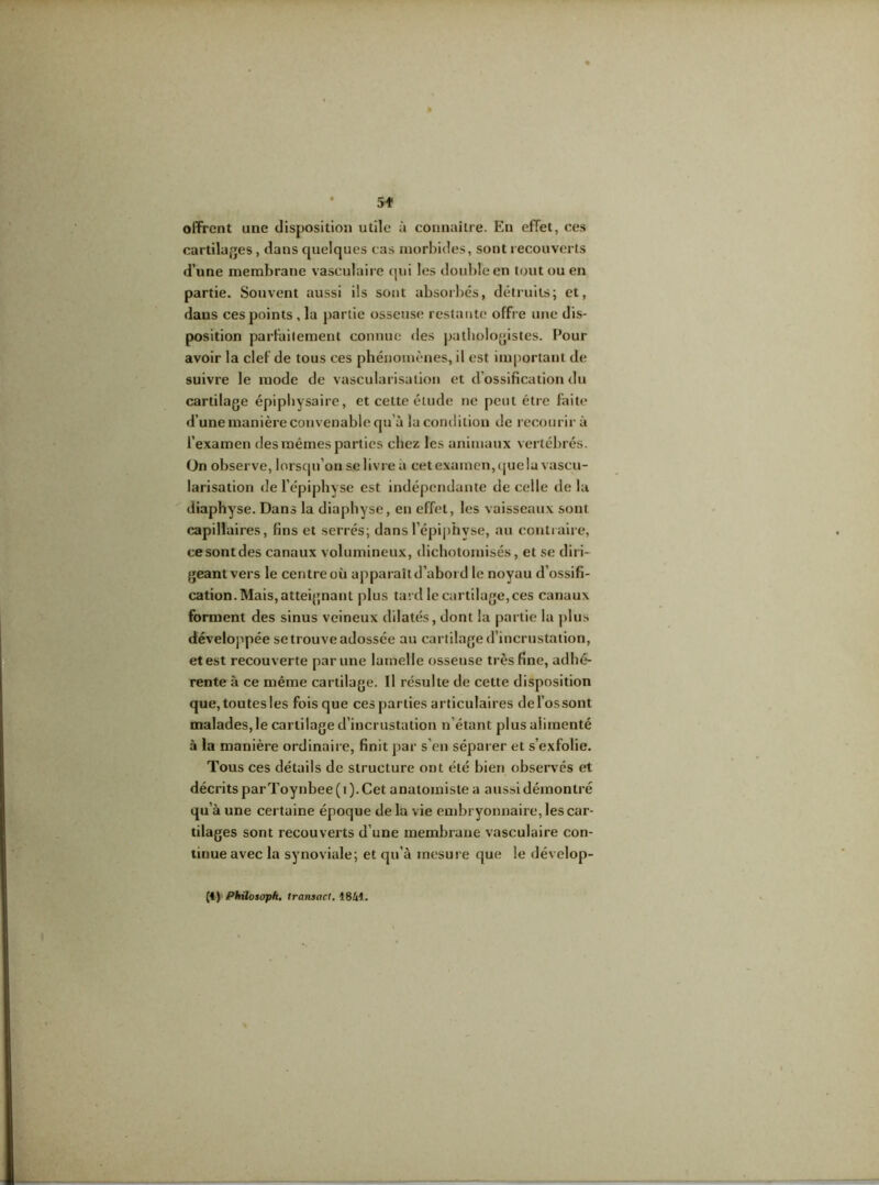 offrent une disposition utile à connaître. En effet, ces cartilages, dans quelques cas morbides, sont recouverts d’une membrane vasculaire qui les double en tout ou en partie. Souvent aussi ils sont absorbés, détruits; et, dans ces points , la partie osseuse restante offre une dis- position parfaitement connue des pathologistes. Pour avoir la clef de tous ces phénomènes, il est important de suivre le mode de vascularisation et d’ossification du cartilage épiphvsaire, et cette élude ne peut être faite d’une manière convenable qu’à la condition de recourir à l’examen des mêmes parties chez les animaux vertébrés. On observe, lorsqu’on se livre à cet examen, que la vascu- larisation de l’épiphyse est indépendante de celle de la diaphyse. Dans la diaphyse, en effet, les vaisseaux sont capillaires, fins et serrés; dans l’épiphvse, au contraire, ce sont des canaux volumineux, dichotomisés, et se diri- geant vers le centre où apparaît d’abord le noyau d’ossifi- cation. Mais, atteignant plus tard le cartilage, ces canaux forment des sinus veineux dilatés, dont la partie la plus développée se trouve adossée au cartilage d’incrustation, et est recouverte par une lamelle osseuse très fine, adhé- rente à ce même cartilage. Il résulte de cette disposition que, toutesles foisque ces parties articulaires del’ossont malades,le cartilage d’incrustation n’étant plus alimenté à la manière ordinaire, finit par s’en séparer et s’exfolie. Tous ces détails de structure ont été bien observés et décrits parToynbee(i). Cet anatomiste a aussi démontré qu à une certaine époque de la vie embryonnaire, les car- tilages sont recouverts d’une membrane vasculaire con- tinue avec la synoviale; et qu’à mesure que le dévelop- (4) Phüosoph. (ransacl. 1841.