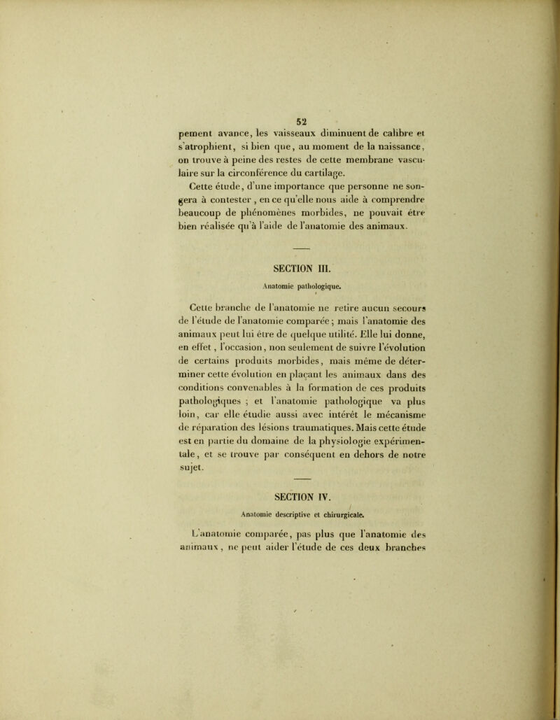 pement avance, les vaisseaux diminuent de calibre et s’atrophient, si bien que, au moment de la naissance, on trouve à peine des restes de cette membrane vascu- laire sur la circonférence du cartilage. Cette étude, d’une importance que personne ne son- gera à contester , en ce qu elle nous aide à comprendre beaucoup de phénomènes morbides, ne pouvait être bien réalisée qu’à l’aide de l’anatomie des animaux. SECTION III. Anatomie pathologique. Cette branche de l’anatomie ne retire aucun secours de l’étude de l’anatomie comparée; mais l'anatomie des animaux peut lui être de quelque utilité. Elle lui donne, en effet, l’occasion, non seulement de suivre l’évolution de certains produits morbides, mais même de déter- miner cette évolution en plaçant les animaux dans des conditions convenables à la formation de ces produits pathologiques ; et l’anatomie pathologique va plus loin, car elle étudie aussi avec intérêt le mécanisme de réparation des lésions traumatiques. Mais cette étude est en partie du domaine de la physiologie expérimen- tale, et se trouve par conséquent en dehors de notre sujet. SECTION IV. Anatomie descriptive et chirurgicale. L’anatomie comparée, pas plus que l’anatomie des animaux, ne peut aider l’étude de ces deux branches