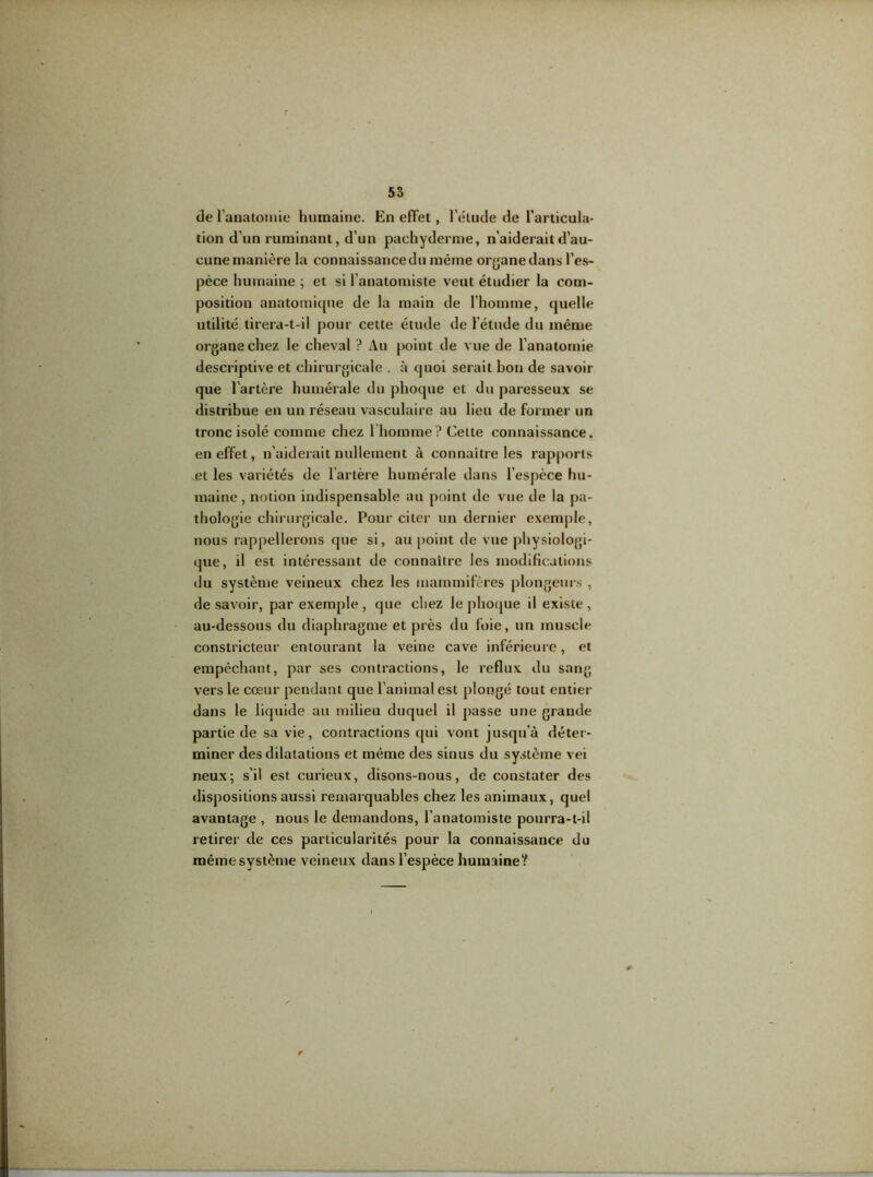 de l'anatomie humaine. En effet, l’élude de l’articula- tion d’un ruminant, d’un pachyderme, n’aiderait d’au- cune manière la connaissance du même oryane dans l’es- pèce humaine ; et si l’anatomiste veut étudier la com- position anatomique de la main de l’homme, quelle utilité tirera-t-il pour cette étude de l'étude du même organe chez le cheval ? Au point de vue de l’anatomie descriptive et chirurgicale . à quoi serait bon de savoir que l’artère humérale du phoque et du paresseux se distribue en un réseau vasculaire au lieu de former un tronc isolé comme chez 1 homme? Celte connaissance, en effet, n’aiderait nullement à connaître les rapports et les variétés de l’artère humérale dans l’espèce hu- maine , notion indispensable au point de vue de la pa- thologie chirurgicale. Pour citer un dernier exemple, nous rappellerons que si, au point de vue physiologi- que, il est intéressant de connaître les modifications du système veineux chez les mammifères plongeurs , desavoir, par exemple, que chez le phoque il existe, au-dessous du diaphragme et près du foie, un muscle constricteur entourant la veine cave inférieure, et empêchant, par ses contractions, le reflux du sang vers le cœur pendant que l’animal est plongé tout entier dans le liquide au milieu duquel il passe une grande partie de sa vie, contractions qui vont jusqu’à déter- miner des dilatations et même des sinus du système vei neux; s’il est curieux, disons-nous, de constater des dispositions aussi remarquables chez les animaux, quel avantage , nous le demandons, l'anatomiste pourra-t-il retirer de ces particularités pour la connaissance du même système veineux dans l’espèce humaine?