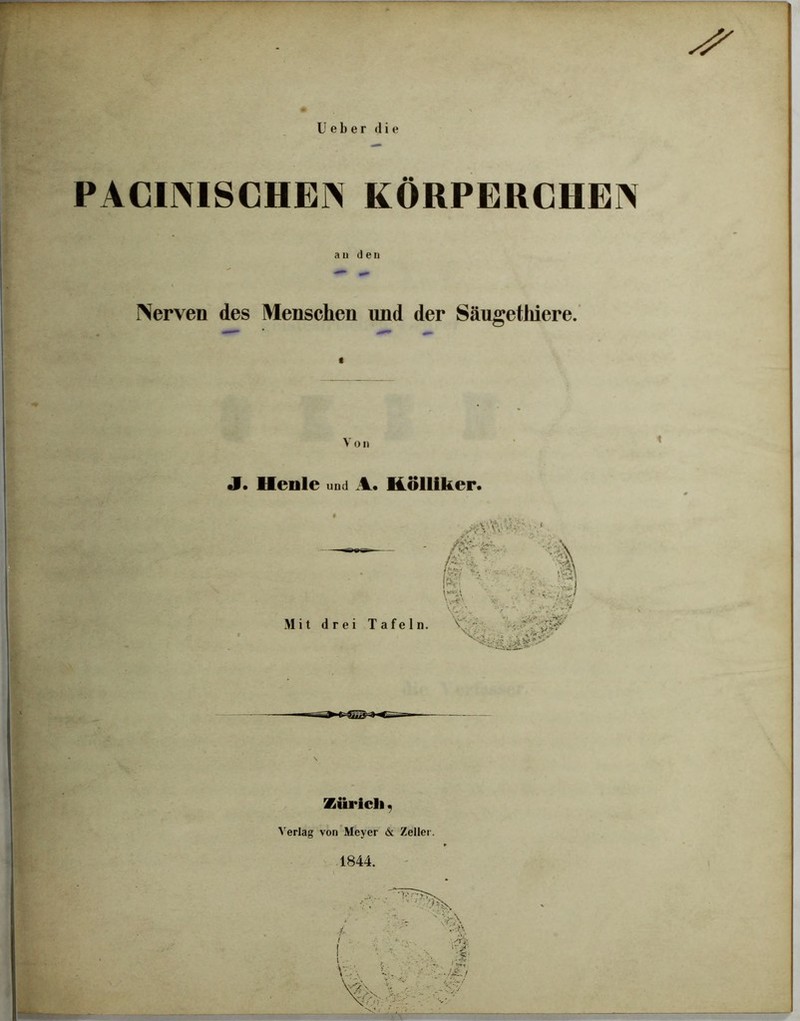 Ue b e r die PACINISCHEN KÖRPERCHEN au den Nerven des Menschen und der Säugethiere. V o n J. Heule und A. Kölliker. -V; ■.* *.4 •nV Mit drei Tafeln. , ^ Zürich, Verlag von Meyer 6: Zeller. 1844.