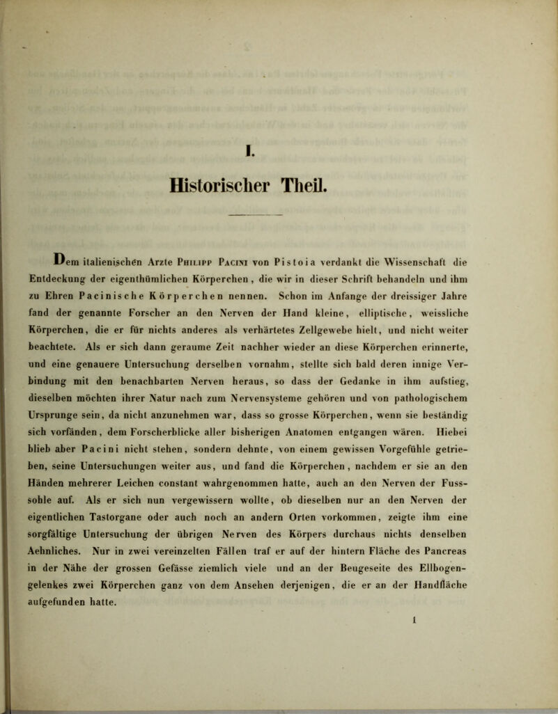 Historischer Theil. Uem italienischen Arzte Philipp Paciivi von Pistoia verdankt die Wissenschaft die Entdeckung der eigenthümlichen Körperchen , die wir in dieser Schrift behandeln und ihm zu Ehren Pacinische Körperchen nennen. Schon im Anfänge der dreissiger Jahre fand der genannte Forscher an den Nerven der Iland kleine, elliptische, vveissliche Körperchen, die er für nichts anderes als verhärtetes Zellgewebe hielt, und nicht weiter beachtete. Als er sich dann geraume Zeit nachher wieder an diese Körperchen erinnerte, und eine genauere Untersuchung derselben vornahm, stellte sich bald deren innige Ver- bindung mit den benachbarten Nerven heraus, so dass der Gedanke in ihm aufstieg, dieselben möchten ihrer Natur nach zum Nervensysteme gehören und von pathologischem Ursprünge sein, da nicht anzunehmen war, dass so grosse Körperchen, wenn sie beständig sich vorfänden, dem Forscherblicke aller bisherigen Anatomen entgangen wären. Hiebei blieb aber Pacini nicht stehen, sondern dehnte, von einem gewissen Vorgefühle getrie- ben, seine Untersuchungen weiter aus, und fand die Körperchen, nachdem er sie an den Händen mehrerer Leichen constant wahrgenommen hatte, auch an den Nerven der Fuss- sohle auf. Als er sich nun vergewissern wollte, ob dieselben nur an den Nerven der eigentlichen Tastorgane oder auch noch an andern Orten Vorkommen, zeigte ihm eine sorgfältige Untersuchung der übrigen Nerven des Körpers durchaus nichts denselben Aehnliches. Nur in zwei vereinzelten Fällen traf er auf der hintern Fläche des Pancreas in der Nähe der grossen Gefässe ziemlich viele und an der Beugeseite des Ellbogen- gelenkes zwei Körperchen ganz von dem Ansehen derjenigen, die er an der Handfläche aufgefunden hatte. 1
