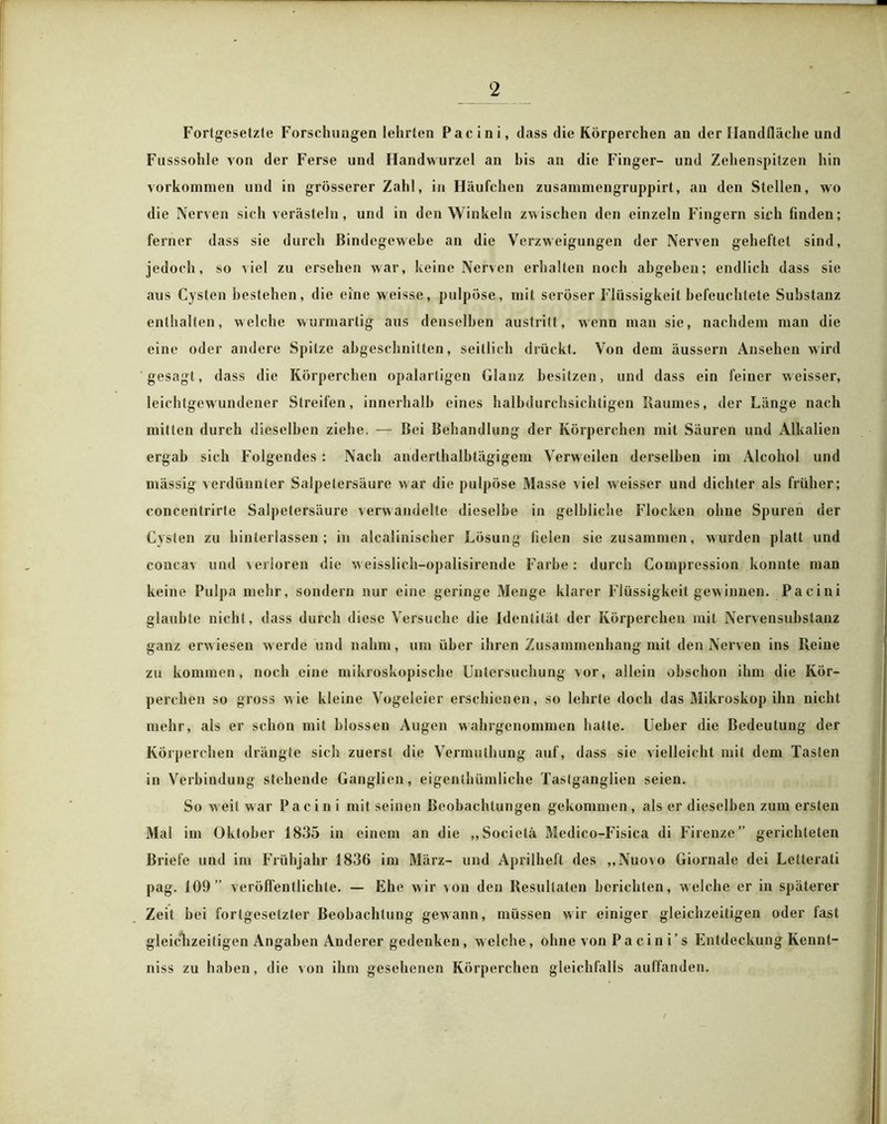 Fortgesetzte Forschungen lehrten Pacini, dass die Körperchen an der Handfläche und Fusssohle von der Ferse und Handwurzel an bis an die Finger- und Zehenspitzen hin Vorkommen und in grösserer Zahl, in Häufchen zusammengruppirt, an den Stellen, wo die Nerven sich verästeln, und in den Winkeln zwischen den einzeln Fingern sich finden; ferner dass sie durch Bindegewebe an die Verzweigungen der Nerven geheftet sind, jedoch, so viel zu ersehen war, keine Nerven erhalten noch abgeben; endlich dass sie aus Cysten bestehen, die eine weisse, pulpöse, mit seröser Flüssigkeit befeuchtete Substanz enthalten, welche wurmartig aus denselben auslritt, wenn man sie, nachdem man die eine oder andere Spitze abgeschnitten, seitlich drückt. Von dem äussern Ansehen wird gesagt, dass die Körperchen opalartigen Glanz besitzen, und dass ein feiner weisser, leichtgewundener Streifen, innerhalb eines halbdurchsichtigen Raumes, der Länge nach mitten durch dieselben ziehe. — Bei Behandlung der Körperchen mit Säuren und Alkalien ergab sich Folgendes : Nach anderthalbtägigem Verweilen derselben im Alcohol und mässig verdünnter Salpetersäure war die pulpöse Masse viel weisser und dichter als früher; concentrirte Salpetersäure verwandelte dieselbe in gelbliche Flocken ohne Spuren der Cysten zu hinterlassen; in alcalinischer Lösung fielen sie zusammen, wurden platt und concav und verloren die w eisslich-opalisirende Farbe: durch Compression konnte man keine Pulpa mehr, sondern nur eine geringe Menge klarer Flüssigkeit gewinnen. Pacini glaubte nicht, dass durch diese Versuche die Identität der Körperchen mit Nervensubstanz ganz erwiesen werde und nahm, um über ihren Zusammenhang mit den Nerven ins Reine zu kommen, noch eine mikroskopische Untersuchung vor, allein obschon ihm die Kör- perchen so gross wie kleine Vogeleier erschienen, so lehrte doch das Mikroskop ihn nicht mehr, als er schon mit blossen Augen wahrgenommen halle. Ueber die Bedeutung der Körperchen drängte sich zuerst die Vermutluing auf, dass sie vielleicht mit dem Tasten in Verbindung stehende Ganglien, eigenthümliehe Tastganglien seien. So weit war Pacini mit seinen Beobachtungen gekommen , als er dieselben zum ersten Mal im Oktober 1835 in einem an die „Socielä Medico-Fisica di Firenze” gerichteten Briefe und im Frühjahr 1836 im März- und Aprilheft des „Nuovo Giornale dei Lelterati pag. 109” veröffentlichte. — Ehe wir von den Resultaten berichten, welche er in späterer Zeit bei fortgesetzter Beobachtung gewann, müssen wir einiger gleichzeitigen oder fast gleichzeitigen Angaben Anderer gedenken, w eiche , ohne von P a c i n i ’ s Entdeckung Kennl- niss zu haben, die von ihm gesehenen Körperchen gleichfalls auffanden.