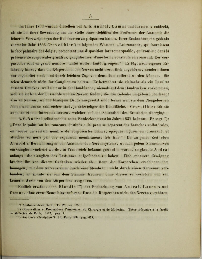 Im Jahre 1833 wurden dieselben von A. G. Andral, Camus und Lacroix entdeckt, als sie bei ihrer Bewerbung um die Stelle eines Gehülfen des Professors der Anatomie die feineren Verzweigungen der Handnerven zu präpariren halten. Ihrer Beobachtungen gedenkt zuerst im Jahr 1836 Cruve ilhier *) in folgenden Worten : „Les rameaux, qui fournissent la facepalmaire des doigts, presentent une disposition fort remarquable, qui consiste dans la presence de corpuscules grisätres, gangliformes, d’une forme constante en croissant. Ces cor- puscules sont en grand nombre, tanföt isoles, tantöt groupes.” Er fügt nach eigener Er- fahrung hinzu , dass die Körperchen den Nerven nicht wesentlich angehören , sondern ihnen nur angeheftet sind, und durch leichten Zug von denselben entfernt werden können. Sie seien demnach nicht für Ganglien zu halten. Er betrachtet sie vielmehr als ein Resultat äussern Druckes, weil sie nur in der Handfläche, niemals auf dem Handrücken Vorkommen, weil sie sich in der Fusssohle und an Nerven finden, die die Gelenke umgehen, überhaupt also an Nerven, welche häufigem Druck ausgesetzt sind; ferner weil sie dem Neugebornen fehlen und um so zahlreicher sind, je schwieliger die Handfläche. Cruveilhier sah sie auch an einem Intercostalnerven, welcher auf den Seitentheil des Brustbeins überging. A. G. Andra 1 selbst machte seine Entdeckung erst im Jahre 1837 bekannt. Er sagt **): „Dans le point ou les rameaux destines ä la peau se separent des branches collaterales, on trouve un certain nombre de corpuscules hlancs, opaques, figures en croissant, et attaches au nerfs par une expansion membraneuse (res fine.” Da zu jener Zeit eben Arnold’s Bereicherungen der Anatomie des Nervensystems, wonach jedem Sinnesnerven ein Ganglion vindicirt wurde, in Frankreich bekannt geworden waren, so glaubte Andral anfangs, die Ganglien des Tastsinnes aufgefunden zu haben. Eine genauere Erwägung brachte ihn von diesem Gedanken wieder ab. Denn die Körperchen erschienen ihm homogen, mit dem Nervenstamm durch eine Membran, nicht durch einen Nervenast ver- bunden; er konnte sie von dem Stamme trennen, ohne diesen zu verletzen und sah keinerlei Aeste von den Körperchen ausgehen. Endlich erwähnt auch Bl and in ***) der Beobachtung von Andral, Lacroix und Camus, ohne etwas Neues hinzuzufügen. Dass die Körperchen nicht den Nerven zugehören, *) Anatomie döscriptive. T. IV. pag. 822. **) Observations et Propositions d’Anatomie, de Chirurgie et de Mödecine. Th£se prüsenUie ä la facul(6 de Medecine de Paris. 1837. pag. 9. *’*) Anatomie d^scriplive T. II. Paris 1838. pag. 675.