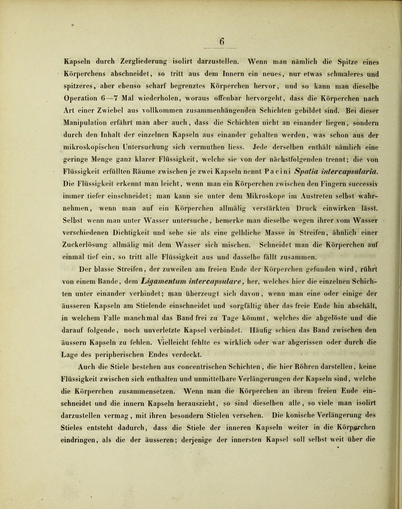 Kapseln durch Zergliederung isolirt darzustellen. Wenn man nämlich die Spitze eines Körperchens abschneidet, so tritt aus dem Innern ein neues, nur etwas schmaleres und spitzeres, aber ebenso scharf begrenztes Körperchen hervor, und so kann man dieselbe Operation 6—7 Mal wiederholen, woraus offenbar hervorgeht, dass die Körperchen nach Art einer Zwiebel aus vollkommen zusammenhängenden Schichten gebildet sind. Bei dieser Manipulation erfährt man aber auch, dass die Schichten nicht an einander liegen, sondern durch den Inhalt der einzelnen Kapseln aus einander gehalten werden, was schon aus der mikroskopischen Untersuchung sich vermuthen liess. Jede derselben enthält nämlich eine geringe Menge ganz klarer Flüssigkeit, welche sie von der nächstfolgenden trennt; die von Flüssigkeit erfüllten Räume zwischen je zwei Kapseln nennt Pacini Spatia intercapsularia. Die Flüssigkeit erkennt man leicht, wenn man ein Körperchen zwischen den Fingern successiv immer tiefer einschneidet; man kann sie unter dem Mikroskope im Austreten selbst wahr- nehmen , wenn man auf ein Körperchen allmälig verstärkten Druck einwirken lässt. Selbst wenn man unter Wasser untersuche, bemerke man dieselbe wegen ihrer vom Wasser verschiedenen Dichtigkeit und sehe sie als eine gelbliche Masse in Streifen, ähnlich einer Zuckerlösung allmälig mit dem Wasser sich mischen. Schneidet man die Körperchen auf einmal tief ein, so tritt alle Flüssigkeit aus und dasselbe fällt zusammen. Der blasse Streifen, der zuweilen am freien Ende der Körperchen gefunden wird, rührt von einem Bande, dem Ligamentum intercapsulare, her, welches hier die einzelnen Schich- ten unter einander verbindet; man überzeugt sich davon, wenn man eine oder einige der äusseren Kapseln am Stielende einschneidet und sorgfältig über das freie Ende hin abschält, in welchem Falle manchmal das Band frei zu Tage kömmt, welches die abgelöste und die darauf folgende, noch unverletzte Kapsel verbindet. Häufig schien das Band zwischen den äussern Kapseln zu fehlen. Vielleicht fehlte es wirklich oder war abgerissen oder durch die Lage des peripherischen Endes verdeckt. Auch die Stiele bestehen aus concentrischen Schichten, die hier Röhren darstellen, keine Flüssigkeit zwischen sich enthalten und unmittelbare Verlängerungen der Kapseln sind, welche die Körperchen zusammensetzen. Wenn man die Körperchen an ihrem freien Ende ein- schneidet und die innern Kapseln herauszieht, so sind dieselben alle, so viele man isolirt darzustellen vermag, mit ihren besondern Stielen versehen. Die konische Verlängerung des Stieles entsteht dadurch, dass die Stiele der inneren Kapseln weiter in die Körperchen eindringen, als die der äusseren; derjenige der innersten Kapsel soll selbst weit über die