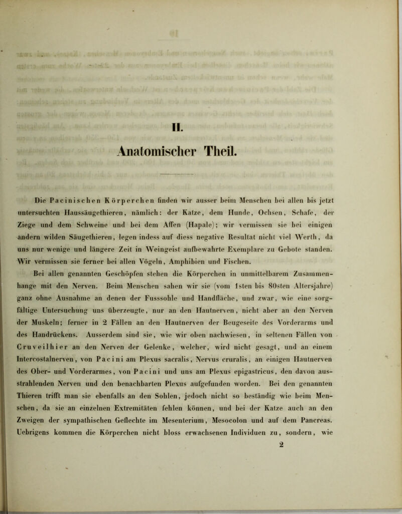 T- , . - t'4HH .Anatomischer Theil. ll Die Pacinischen Körperchen finden wir ausser beim Menschen hei allen bis jetzt untersuchten Haussäugethieren, nämlich: der Katze, dem Hunde, Ochsen, Schafe, der Ziege und dem Schweine und bei dem Affen (Hapale); wir vermissen sie bei einigen andern wilden Säugethieren, legen indess auf diess negative Resultat nicht viel Werth, da uns nur wenige und längere Zeit in Weingeist aufbewahrte Exemplare zu Gebote standen. Wir vermissen sie ferner hei allen Vögeln, Amphibien und Fischen. Bei allen genannten Geschöpfen stehen die Körperchen in unmittelbarem Zusammen- hänge mit den Nerven. Beim Menschen sahen w ir sie (vom lsten bis 80sten Altersjahre) ganz ohne Ausnahme an denen der Fusssohle und Handfläche, und zwar, wie eine sorg- fältige Untersuchung uns überzeugte, nur an den Hautnerven, nicht aber an den Nerven der Muskeln; ferner in 2 Fällen an den Haulnerven der Beugeseife des Vorderarms und des Handrückens. Ausserdem sind sie, wie wir oben nachwiesen, in seltenen Fällen von Cruveilhier an den Nerven der Gelenke, welcher, wird nicht gesagt, und an einem Intercostalnerven, von Pacini am Plexus sacralis, Nervus cruralis, an einigen Hautnerven des Ober- und Vorderarmes, von Pacini und uns am Plexus epigastricus, den davon aus- strahlenden Nerven und den benachbarten Plexus aufgefunden worden. Bei den genannten Thieren trifft man sie ebenfalls an den Sohlen, jedoch nicht so beständig wie beim Men- schen, da sie an einzelnen Extremitäten fehlen können, und bei der Katze auch an den Zweigen der sympathischen Geflechte im Mesenterium, Mesocolon und auf dem Pancreas. Uebrigens kommen die Körperchen nicht bloss erwachsenen Individuen zu, sondern, wie 2
