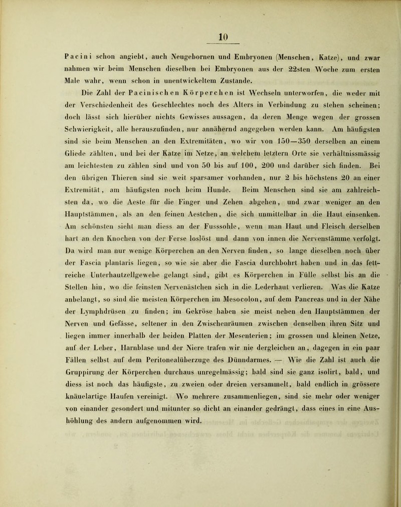 Pacini schon angiebt, auch Neugebornen und Embryonen (Menschen, Katze), und zwar nahmen wir beim Menschen dieselben bei Embryonen aus der 22sten Woche zum ersten Male wahr, wenn schon in unentwickeltem Zustande. Die Zahl der Pacinischen Körperchen ist Wechseln unterworfen, die weder mit der Verschiedenheit des Geschlechtes noch des Alters in Verbindung zu stehen scheinen; doch lässt sich hierüber nichts Gewisses aussagen, da deren Menge wegen der grossen Schwierigkeit , alle herauszufinden, nur annähernd angegeben werden kann. Am häufigsten sind sie beim Menschen an den Extremitäten, wo wir von 150 — 350 derselben an einem Gliede zählten, und bei der Katze im Netze, au welchem letztem Orte sie verhältnissmässig am leichtesten zu zählen sind und von 50 bis auf 100, 200 und darüber sich finden. Bei den übrigen Thieren sind sie weil sparsamer vorhanden, nur 2 bis höchstens 20 an einer Extremität, am häufigsten noch beim Hunde. Beim Menschen sind sie am zahlreich- sten da, wo die Acste für die Finger und Zehen abgehen, und zwar weniger an den Hauptstämmen, als an den feinen Aestchen, die sich unmittelbar in die Haut einsenken. Am schönsten sieht man diess an der Fusssohle, wenn man Haut und Fleisch derselben hart an den Knochen von der Ferse loslösl und dann \on innen die Nervenstämme verfolgt. Da wird man nur wenige Körperchen an den Nerven finden, so lange dieselben noch über der Fascia plantaris liegen, so wie sie aber die Fascia durchbohrt haben und in das fett- reiche Unterhautzellgewebe gelangt sind, gibt es Körperchen in Fülle seihst bis an die Stellen hin, wo die feinsten Nervenästchen sich in die Lederhaut verlieren. Was die Katze anbelangt, so sind die meisten Körperchen im Mesocolon, auf dem Pancreas und in der Nähe der Lymphdrüsen zu finden; im Gekröse haben sie meist neben den Hauptstämmen der Nerven und Gefässe, seltener in den Zwischenräumen zwischen denselben ihren Sitz und liegen immer innerhalb der beiden Platten der Mesenterien; im grossen und kleinen Netze, auf der Leber, Harnblase und der Niere trafen wir nie dergleichen an, dagegen in ein paar Fällen selbst auf dem Peritonealüberzuge des Dünndarmes. — Wie die Zahl ist auch die Gruppirung der Körperchen durchaus unregelmässig; bald sind sie ganz isolirt, bald, und diess ist noch das häufigste, zu zweien oder dreien versammelt, bald endlich in grössere knäuelartige Haufen vereinigt. Wo mehrere zusammenliegen, sind sie mehr oder weniger von einander gesondert und mitunter so dicht an einander gedrängt, dass eines in eine Aus- höhlung des andern aufgenommen wird.