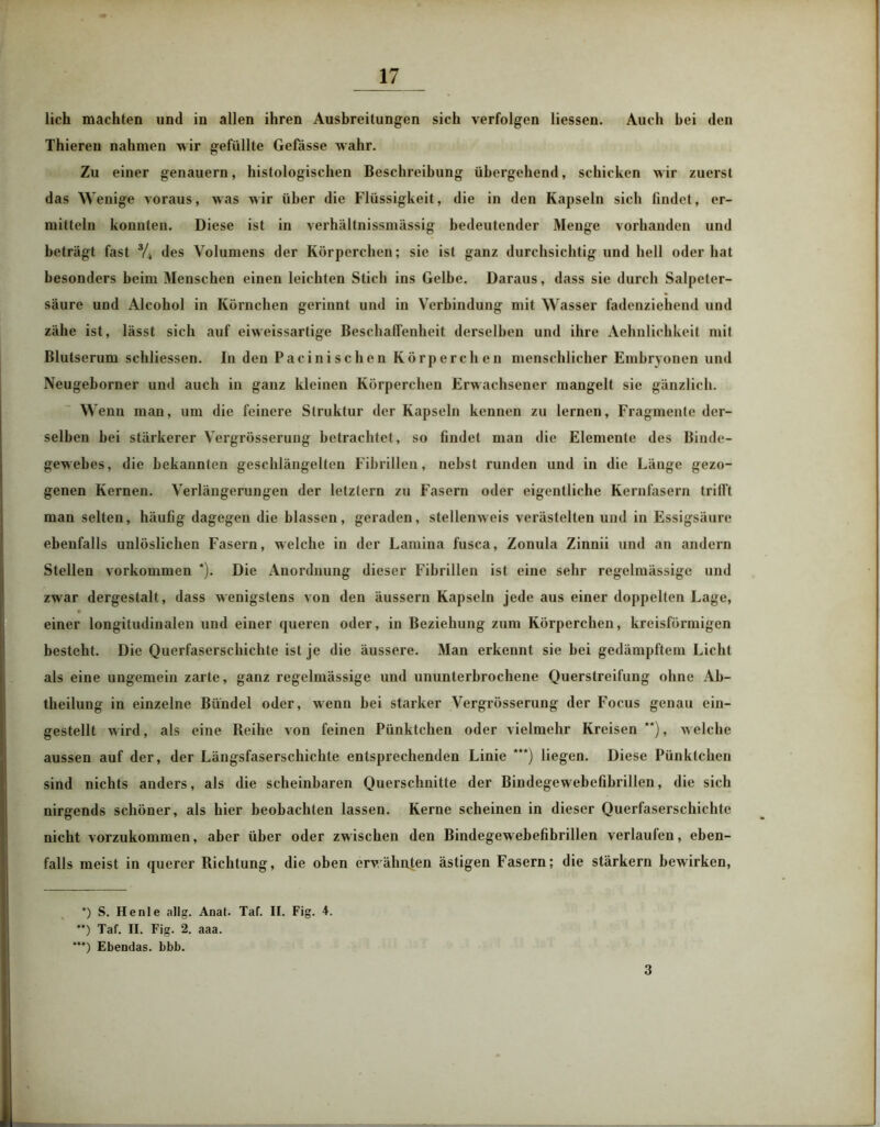 lieh machten und in allen ihren Ausbreitungen sich verfolgen Hessen. Auch hei den Thiereu nahmen wir gefüllte Gefässe wahr. Zu einer genauem, histologischen Beschreibung übergehend, schicken wir zuerst das Wenige voraus, was wir über die Flüssigkeit, die in den Kapseln sich findet, er- mitteln konnten. Diese ist in verhältnissmässig bedeutender Menge vorhanden und beträgt fast 34 des Volumens der Körperchen; sie ist ganz durchsichtig und hell oder hat besonders beim Menschen einen leichten Stich ins Gelbe. Daraus, dass sie durch Salpeter- säure und Alcohol in Körnchen gerinnt und in Verbindung mit Wasser fadenziehend und zähe ist, lässt sich auf eiweissartige Beschaffenheit derselben und ihre Aehnlichkeit mit Blutserum schliessen. In den Pacinischen Körperchen menschlicher Embryonen und Neugeborner und auch in ganz kleinen Körperchen Erwachsener mangelt sie gänzlich. Wenn man, um die feinere Struktur der Kapseln kennen zu lernen, Fragmente der- selben bei stärkerer Vergrösserung betrachtet, so findet man die Elemente des Binde- gewebes, die bekannten geschlängelten Fibrillen, nebst runden und in die Länge gezo- genen Kernen. Verlängerungen der letztem zu Fasern oder eigentliche Kernfasern trifft man selten, häufig dagegen die blassen, geraden, stellenweis verästelten und in Essigsäure ebenfalls unlöslichen Fasern, welche in der Lamina fusca, Zonula Zinnii und an andern Stellen Vorkommen *). Die Anordnung dieser Fibrillen ist eine sehr regelmässige und zwar dergestalt, dass wenigstens von den äussern Kapseln jede aus einer doppelten Lage, einer longitudinalen und einer queren oder, in Beziehung zum Körperchen, kreisförmigen besteht. Die Querfaserschichte ist je die äussere. Man erkennt sie hei gedämpftem Licht als eine ungemein zarte, ganz regelmässige und ununterbrochene Querslreifung ohne Ab- theilung in einzelne Bündel oder, wenn hei starker Vergrösserung der Focus genau ein- gestellt wird, als eine Reihe von feinen Pünktchen oder vielmehr Kreisen**), welche aussen auf der, der Längsfaserschichte entsprechenden Linie ***) liegen. Diese Pünktchen sind nichts anders, als die scheinbaren Querschnitte der Bindegewebefibrillen, die sich nirgends schöner, als hier beobachten lassen. Kerne scheinen in dieser Querfaserschichte nicht vorzukommen, aber über oder zwischen den Bindegewebefibrillen verlaufen, eben- falls meist in querer Richtung, die oben erwähnten ästigen Fasern; die stärkern bewirken, *) S. He nie allg. Anal. Taf. II. Fig. 4. ”) Tat. II. Fig. 2. aaa. ***) Ebendas, bbb. 3